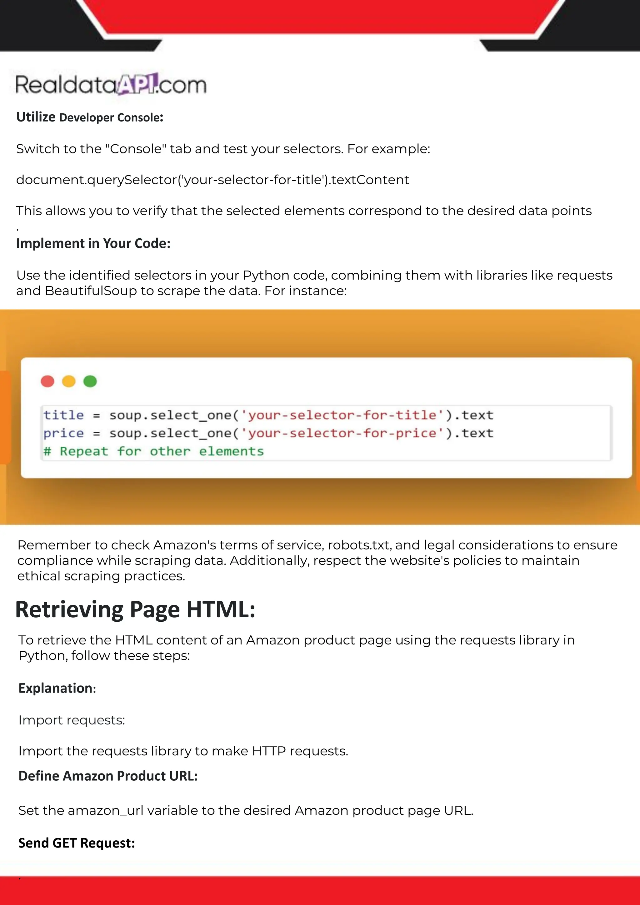 The benefits of competitor price tracking tools
Competitor price trackers have revolutionized how businesses approach pricing strategies in the digital age. Here's
a deeper dive into the multifaceted benefits they bring to the table:
Time-Efficient Solutions
The digital marketplace operates at breakneck speed, with prices fluctuating continuously. Manually sifting through
these changes is not only laborious but also inefficient. Competitor price trackers streamline this process, offering
real-time price monitoring at the click of a button. This agility ensures businesses remain proactive rather than
reactive in their pricing strategies.
Cost-Effectiveness
While there's an initial investment in procuring a competitor price tracking tool, it's judicious. Consider the
expenses – both in terms of time and resources – associated with manual data collection. The efficiencies gained
through automated retail data scraping and collection far outweigh the tool's costs, leading to substantial savings
in the long run.
Enhanced Accuracy
Human errors are inevitable, especially when dealing with extensive datasets. Manual input of competitor pricing
into systems amplifies this risk. Competitor price trackers mitigate this by offering precise, error-free data. This
enhanced accuracy is pivotal for businesses aiming for data-driven pricing optimization and informed decision-
making.
Informed Pricing Strategy
In the competitive landscape of eCommerce, knowledge is power. Competitor price trackers arm businesses with
invaluable price intelligence. By accessing real-time eCommerce pricing data, businesses can discern market trends,
analyze competitor strategies, and identify pricing patterns. This comprehensive understanding empowers
businesses to craft dynamic pricing strategies that resonate with market dynamics, ensuring they remain
competitive and profitable.
Competitor price trackers are indispensable tools for modern businesses. They offer real-time insights, enhance
accuracy, and foster informed decision-making. As the eCommerce landscape evolves, leveraging such tools will be
crucial for businesses striving for pricing excellence and sustained growth.
Retrieving Page HTML:
Utilize Developer Console:
Switch to the "Console" tab and test your selectors. For example:
document.querySelector('your-selector-for-title').textContent
This allows you to verify that the selected elements correspond to the desired data points
.
Implement in Your Code:
Use the identified selectors in your Python code, combining them with libraries like requests
and BeautifulSoup to scrape the data. For instance:
Remember to check Amazon's terms of service, robots.txt, and legal considerations to ensure
compliance while scraping data. Additionally, respect the website's policies to maintain
ethical scraping practices.
To retrieve the HTML content of an Amazon product page using the requests library in
Python, follow these steps:
Explanation:
Import requests:
Import the requests library to make HTTP requests.
Define Amazon Product URL:
Set the amazon_url variable to the desired Amazon product page URL.
Send GET Request:
.
 