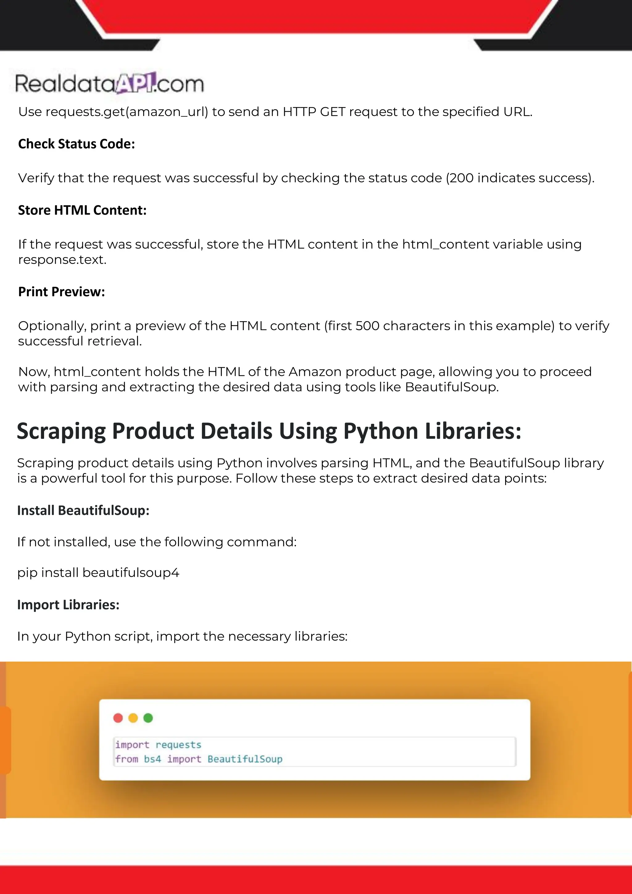 The benefits of competitor price tracking tools
Competitor price trackers have revolutionized how businesses approach pricing strategies in the digital age. Here's
a deeper dive into the multifaceted benefits they bring to the table:
Time-Efficient Solutions
The digital marketplace operates at breakneck speed, with prices fluctuating continuously. Manually sifting through
these changes is not only laborious but also inefficient. Competitor price trackers streamline this process, offering
real-time price monitoring at the click of a button. This agility ensures businesses remain proactive rather than
reactive in their pricing strategies.
Cost-Effectiveness
While there's an initial investment in procuring a competitor price tracking tool, it's judicious. Consider the
expenses – both in terms of time and resources – associated with manual data collection. The efficiencies gained
through automated retail data scraping and collection far outweigh the tool's costs, leading to substantial savings
in the long run.
Enhanced Accuracy
Human errors are inevitable, especially when dealing with extensive datasets. Manual input of competitor pricing
into systems amplifies this risk. Competitor price trackers mitigate this by offering precise, error-free data. This
enhanced accuracy is pivotal for businesses aiming for data-driven pricing optimization and informed decision-
making.
Informed Pricing Strategy
In the competitive landscape of eCommerce, knowledge is power. Competitor price trackers arm businesses with
invaluable price intelligence. By accessing real-time eCommerce pricing data, businesses can discern market trends,
analyze competitor strategies, and identify pricing patterns. This comprehensive understanding empowers
businesses to craft dynamic pricing strategies that resonate with market dynamics, ensuring they remain
competitive and profitable.
Competitor price trackers are indispensable tools for modern businesses. They offer real-time insights, enhance
accuracy, and foster informed decision-making. As the eCommerce landscape evolves, leveraging such tools will be
crucial for businesses striving for pricing excellence and sustained growth.
Use requests.get(amazon_url) to send an HTTP GET request to the specified URL.
Check Status Code:
Verify that the request was successful by checking the status code (200 indicates success).
Store HTML Content:
If the request was successful, store the HTML content in the html_content variable using
response.text.
Print Preview:
Optionally, print a preview of the HTML content (first 500 characters in this example) to verify
successful retrieval.
Now, html_content holds the HTML of the Amazon product page, allowing you to proceed
with parsing and extracting the desired data using tools like BeautifulSoup.
Scraping product details using Python involves parsing HTML, and the BeautifulSoup library
is a powerful tool for this purpose. Follow these steps to extract desired data points:
Install BeautifulSoup:
If not installed, use the following command:
pip install beautifulsoup4
Import Libraries:
In your Python script, import the necessary libraries:
Scraping Product Details Using Python Libraries:
 