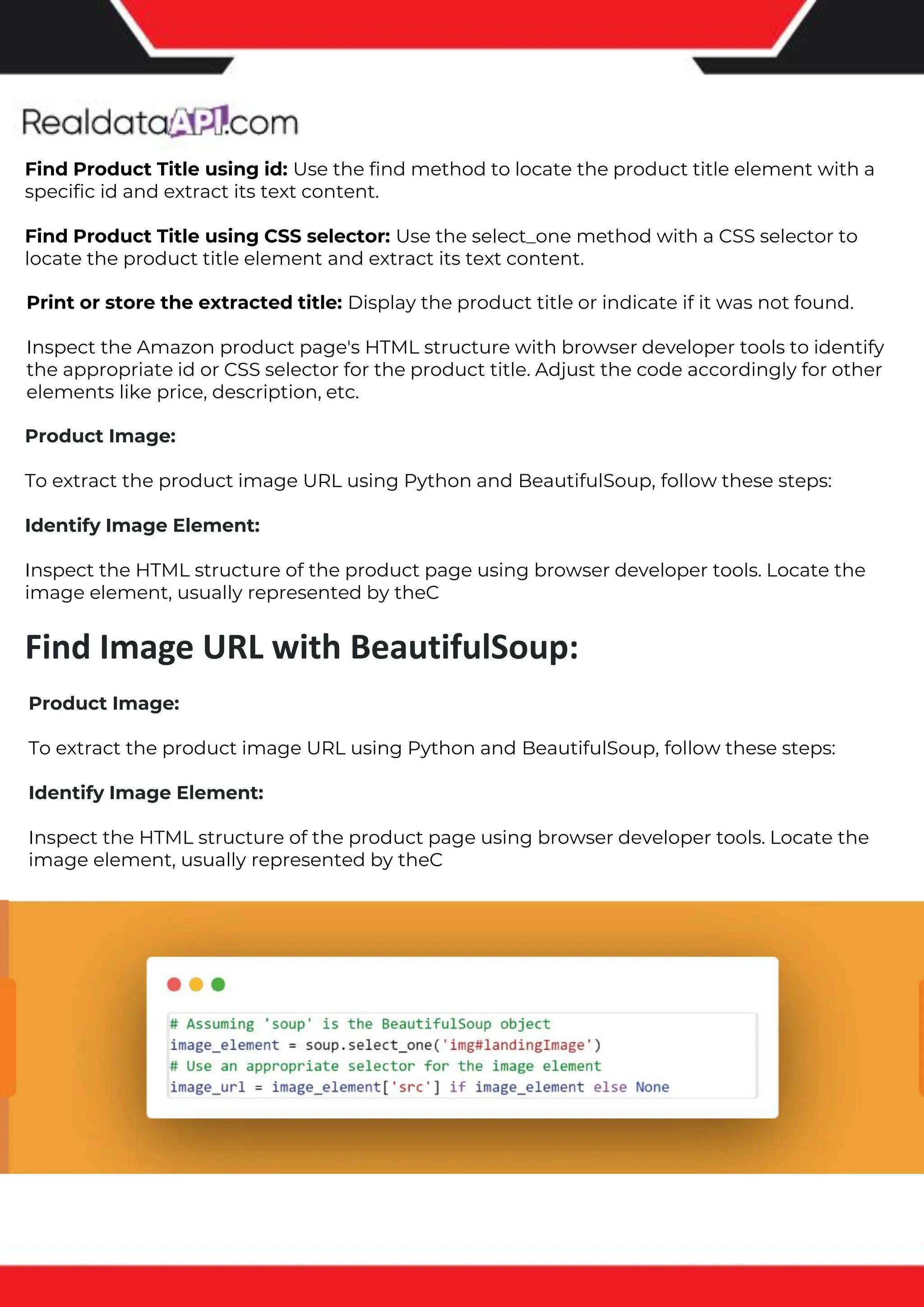 The benefits of competitor price tracking tools
Competitor price trackers have revolutionized how businesses approach pricing strategies in the digital age. Here's
a deeper dive into the multifaceted benefits they bring to the table:
Time-Efficient Solutions
The digital marketplace operates at breakneck speed, with prices fluctuating continuously. Manually sifting through
these changes is not only laborious but also inefficient. Competitor price trackers streamline this process, offering
real-time price monitoring at the click of a button. This agility ensures businesses remain proactive rather than
reactive in their pricing strategies.
Cost-Effectiveness
While there's an initial investment in procuring a competitor price tracking tool, it's judicious. Consider the
expenses – both in terms of time and resources – associated with manual data collection. The efficiencies gained
through automated retail data scraping and collection far outweigh the tool's costs, leading to substantial savings
in the long run.
Enhanced Accuracy
Human errors are inevitable, especially when dealing with extensive datasets. Manual input of competitor pricing
into systems amplifies this risk. Competitor price trackers mitigate this by offering precise, error-free data. This
enhanced accuracy is pivotal for businesses aiming for data-driven pricing optimization and informed decision-
making.
Informed Pricing Strategy
In the competitive landscape of eCommerce, knowledge is power. Competitor price trackers arm businesses with
invaluable price intelligence. By accessing real-time eCommerce pricing data, businesses can discern market trends,
analyze competitor strategies, and identify pricing patterns. This comprehensive understanding empowers
businesses to craft dynamic pricing strategies that resonate with market dynamics, ensuring they remain
competitive and profitable.
Competitor price trackers are indispensable tools for modern businesses. They offer real-time insights, enhance
accuracy, and foster informed decision-making. As the eCommerce landscape evolves, leveraging such tools will be
crucial for businesses striving for pricing excellence and sustained growth.
Find Product Title using id: Use the find method to locate the product title element with a
specific id and extract its text content.
Find Product Title using CSS selector: Use the select_one method with a CSS selector to
locate the product title element and extract its text content.
Print or store the extracted title: Display the product title or indicate if it was not found.
Inspect the Amazon product page's HTML structure with browser developer tools to identify
the appropriate id or CSS selector for the product title. Adjust the code accordingly for other
elements like price, description, etc.
Product Image:
To extract the product image URL using Python and BeautifulSoup, follow these steps:
Identify Image Element:
Inspect the HTML structure of the product page using browser developer tools. Locate the
image element, usually represented by theC
Find Image URL with BeautifulSoup:
Product Image:
To extract the product image URL using Python and BeautifulSoup, follow these steps:
Identify Image Element:
Inspect the HTML structure of the product page using browser developer tools. Locate the
image element, usually represented by theC
 