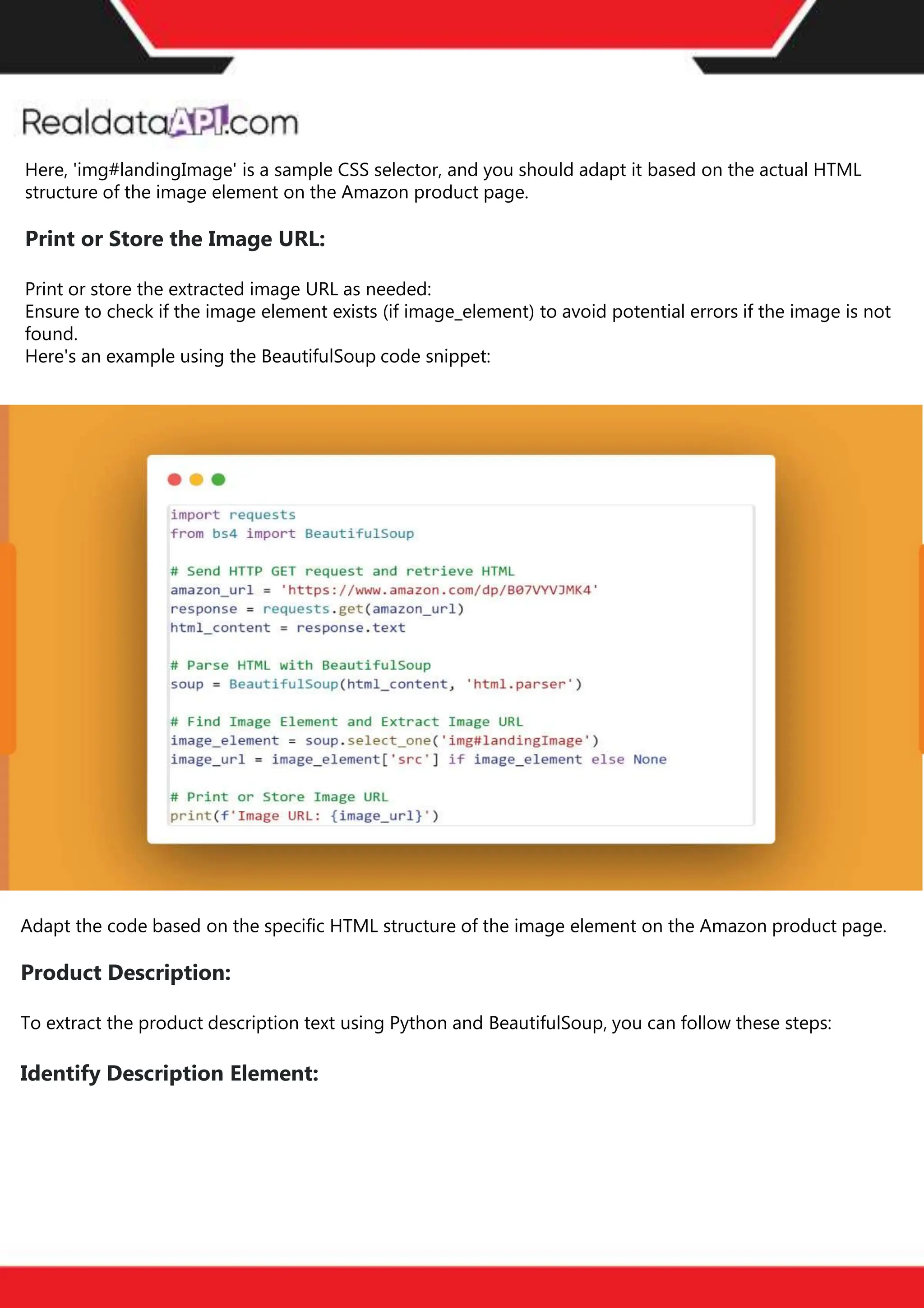The benefits of competitor price
tracking tools
Competitor price trackers have revolutionized how businesses approach pricing strategies in the digital
age. Here's a deeper dive into the multifaceted benefits they bring to the table:
Time-Efficient
Solutions
The digital marketplace operates at breakneck speed, with prices fluctuating continuously. Manually sifting
through these changes is not only laborious but also inefficient. Competitor price trackers streamline this
process, offering real-time price monitoring at the click of a button. This agility ensures businesses remain
proactive rather than reactive in their pricing strategies.
Cost-Effectiveness
While there's an initial investment in procuring a competitor price tracking tool, it's judicious. Consider the
expenses – both in terms of time and resources – associated with manual data collection. The efficiencies
gained through automated retail data scraping and collection far outweigh the tool's costs, leading to
substantial savings in the long run.
Enhanced Accuracy
Human errors are inevitable, especially when dealing with extensive datasets. Manual input of competitor
pricing into systems amplifies this risk. Competitor price trackers mitigate this by offering precise, error-
free data. This enhanced accuracy is pivotal for businesses aiming for data-driven pricing optimization
and informed decision-making.
Informed Pricing
Strategy
In the competitive landscape of eCommerce, knowledge is power. Competitor price trackers arm
businesses with invaluable price intelligence. By accessing real-time eCommerce pricing data, businesses
can discern market trends, analyze competitor strategies, and identify pricing patterns. This
comprehensive understanding empowers businesses to craft dynamic pricing strategies that resonate
with market dynamics, ensuring they remain competitive and profitable.
Competitor price trackers are indispensable tools for modern businesses. They offer real-time insights,
enhance accuracy, and foster informed decision-making. As the eCommerce landscape evolves,
leveraging such tools will be crucial for businesses striving for pricing excellence and sustained growth.
Here, 'img#landingImage' is a sample CSS selector, and you should adapt it based on the actual HTML
structure of the image element on the Amazon product page.
Print or Store the Image URL:
Print or store the extracted image URL as needed:
Ensure to check if the image element exists (if image_element) to avoid potential errors if the image is not
found.
Here's an example using the BeautifulSoup code snippet:
Adapt the code based on the specific HTML structure of the image element on the Amazon product page.
Product Description:
To extract the product description text using Python and BeautifulSoup, you can follow these steps:
Identify Description Element:
 