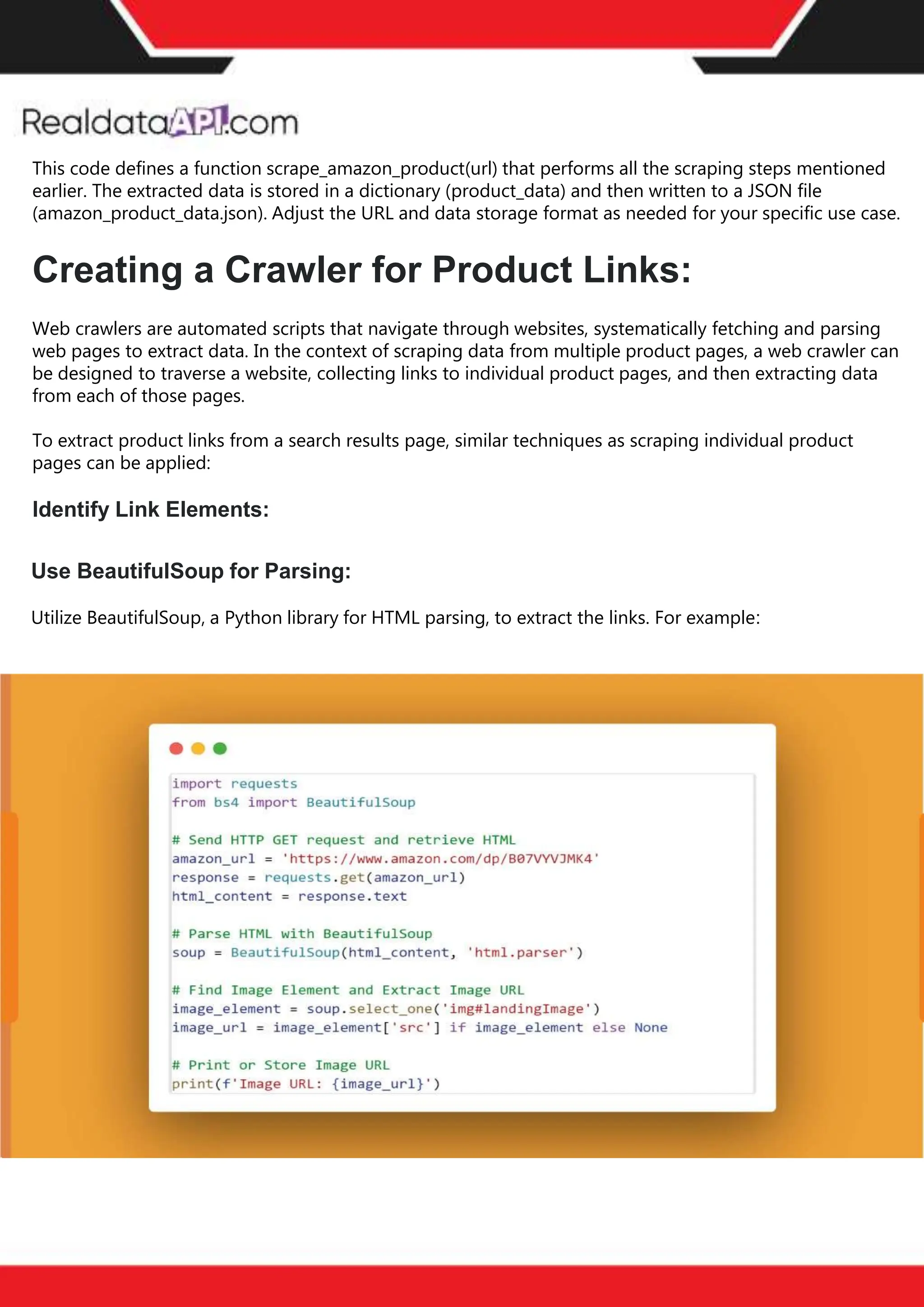 The benefits of competitor price
tracking tools
Competitor price trackers have revolutionized how businesses approach pricing strategies in the digital
age. Here's a deeper dive into the multifaceted benefits they bring to the table:
Time-Efficient
Solutions
The digital marketplace operates at breakneck speed, with prices fluctuating continuously. Manually sifting
through these changes is not only laborious but also inefficient. Competitor price trackers streamline this
process, offering real-time price monitoring at the click of a button. This agility ensures businesses remain
proactive rather than reactive in their pricing strategies.
Cost-Effectiveness
While there's an initial investment in procuring a competitor price tracking tool, it's judicious. Consider the
expenses – both in terms of time and resources – associated with manual data collection. The efficiencies
gained through automated retail data scraping and collection far outweigh the tool's costs, leading to
substantial savings in the long run.
Enhanced Accuracy
Human errors are inevitable, especially when dealing with extensive datasets. Manual input of competitor
pricing into systems amplifies this risk. Competitor price trackers mitigate this by offering precise, error-
free data. This enhanced accuracy is pivotal for businesses aiming for data-driven pricing optimization
and informed decision-making.
Informed Pricing
Strategy
In the competitive landscape of eCommerce, knowledge is power. Competitor price trackers arm
businesses with invaluable price intelligence. By accessing real-time eCommerce pricing data, businesses
can discern market trends, analyze competitor strategies, and identify pricing patterns. This
comprehensive understanding empowers businesses to craft dynamic pricing strategies that resonate
with market dynamics, ensuring they remain competitive and profitable.
Competitor price trackers are indispensable tools for modern businesses. They offer real-time insights,
enhance accuracy, and foster informed decision-making. As the eCommerce landscape evolves,
leveraging such tools will be crucial for businesses striving for pricing excellence and sustained growth.
This code defines a function scrape_amazon_product(url) that performs all the scraping steps mentioned
earlier. The extracted data is stored in a dictionary (product_data) and then written to a JSON file
(amazon_product_data.json). Adjust the URL and data storage format as needed for your specific use case.
Creating a Crawler for Product Links:
Web crawlers are automated scripts that navigate through websites, systematically fetching and parsing
web pages to extract data. In the context of scraping data from multiple product pages, a web crawler can
be designed to traverse a website, collecting links to individual product pages, and then extracting data
from each of those pages.
To extract product links from a search results page, similar techniques as scraping individual product
pages can be applied:
Identify Link Elements:
Use BeautifulSoup for Parsing:
Utilize BeautifulSoup, a Python library for HTML parsing, to extract the links. For example:
 