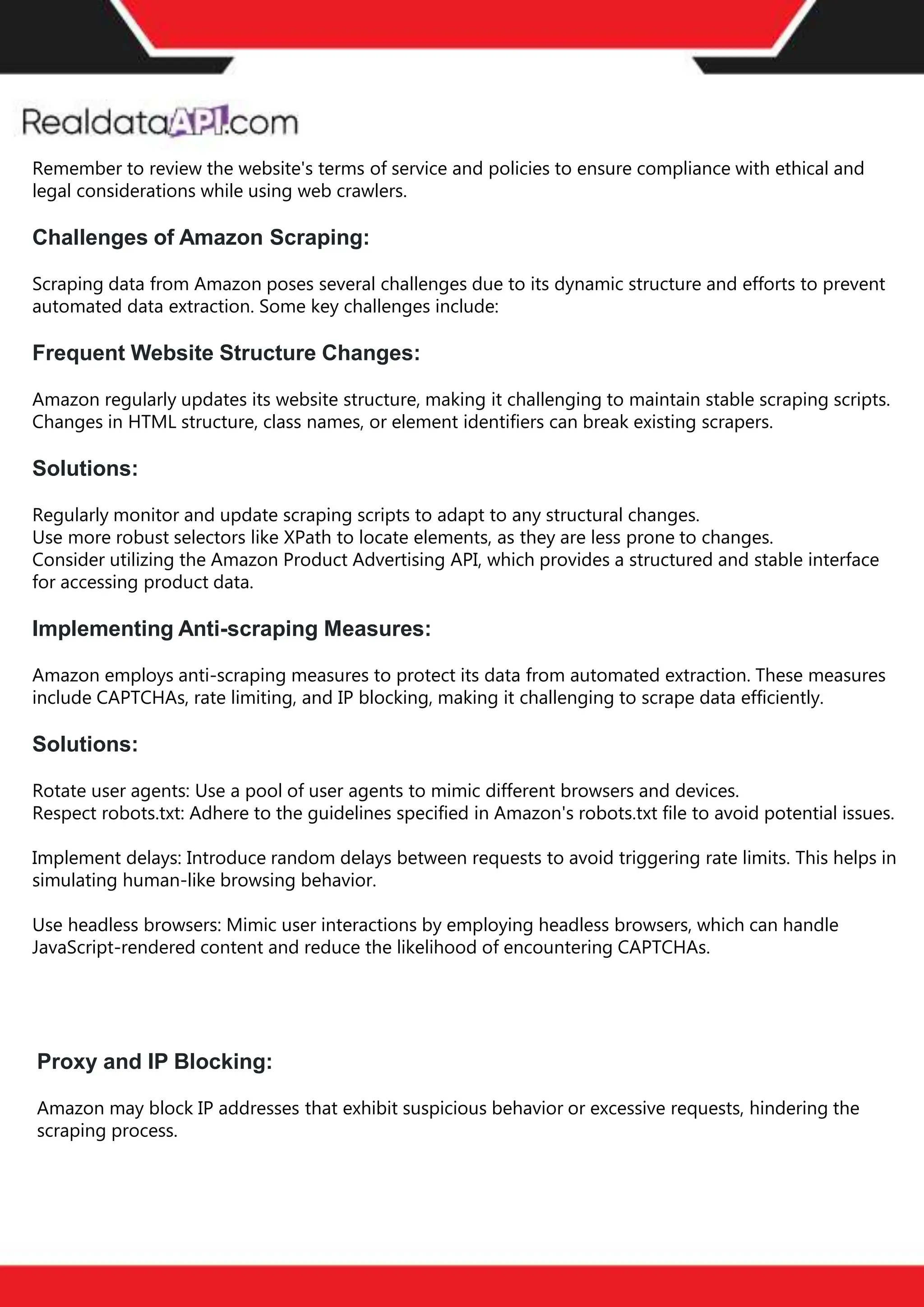 The benefits of competitor price
tracking tools
Competitor price trackers have revolutionized how businesses approach pricing strategies in the digital
age. Here's a deeper dive into the multifaceted benefits they bring to the table:
Time-Efficient
Solutions
The digital marketplace operates at breakneck speed, with prices fluctuating continuously. Manually sifting
through these changes is not only laborious but also inefficient. Competitor price trackers streamline this
process, offering real-time price monitoring at the click of a button. This agility ensures businesses remain
proactive rather than reactive in their pricing strategies.
Cost-Effectiveness
While there's an initial investment in procuring a competitor price tracking tool, it's judicious. Consider the
expenses – both in terms of time and resources – associated with manual data collection. The efficiencies
gained through automated retail data scraping and collection far outweigh the tool's costs, leading to
substantial savings in the long run.
Enhanced Accuracy
Human errors are inevitable, especially when dealing with extensive datasets. Manual input of competitor
pricing into systems amplifies this risk. Competitor price trackers mitigate this by offering precise, error-
free data. This enhanced accuracy is pivotal for businesses aiming for data-driven pricing optimization
and informed decision-making.
Informed Pricing
Strategy
In the competitive landscape of eCommerce, knowledge is power. Competitor price trackers arm
businesses with invaluable price intelligence. By accessing real-time eCommerce pricing data, businesses
can discern market trends, analyze competitor strategies, and identify pricing patterns. This
comprehensive understanding empowers businesses to craft dynamic pricing strategies that resonate
with market dynamics, ensuring they remain competitive and profitable.
Competitor price trackers are indispensable tools for modern businesses. They offer real-time insights,
enhance accuracy, and foster informed decision-making. As the eCommerce landscape evolves,
leveraging such tools will be crucial for businesses striving for pricing excellence and sustained growth.
Remember to review the website's terms of service and policies to ensure compliance with ethical and
legal considerations while using web crawlers.
Challenges of Amazon Scraping:
Scraping data from Amazon poses several challenges due to its dynamic structure and efforts to prevent
automated data extraction. Some key challenges include:
Frequent Website Structure Changes:
Amazon regularly updates its website structure, making it challenging to maintain stable scraping scripts.
Changes in HTML structure, class names, or element identifiers can break existing scrapers.
Solutions:
Regularly monitor and update scraping scripts to adapt to any structural changes.
Use more robust selectors like XPath to locate elements, as they are less prone to changes.
Consider utilizing the Amazon Product Advertising API, which provides a structured and stable interface
for accessing product data.
Implementing Anti-scraping Measures:
Amazon employs anti-scraping measures to protect its data from automated extraction. These measures
include CAPTCHAs, rate limiting, and IP blocking, making it challenging to scrape data efficiently.
Solutions:
Rotate user agents: Use a pool of user agents to mimic different browsers and devices.
Respect robots.txt: Adhere to the guidelines specified in Amazon's robots.txt file to avoid potential issues.
Implement delays: Introduce random delays between requests to avoid triggering rate limits. This helps in
simulating human-like browsing behavior.
Use headless browsers: Mimic user interactions by employing headless browsers, which can handle
JavaScript-rendered content and reduce the likelihood of encountering CAPTCHAs.
Proxy and IP Blocking:
Amazon may block IP addresses that exhibit suspicious behavior or excessive requests, hindering the
scraping process.
 