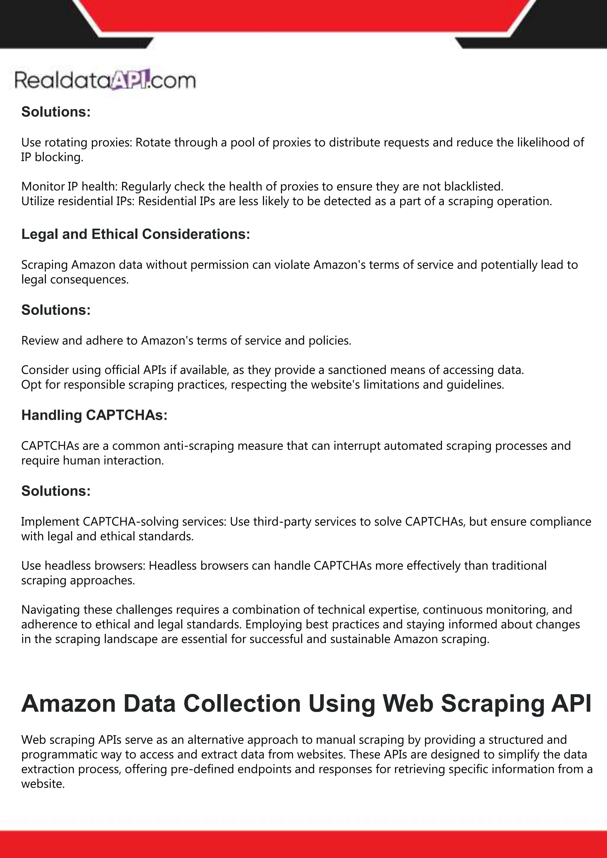 The benefits of competitor price
tracking tools
Competitor price trackers have revolutionized how businesses approach pricing strategies in the digital
age. Here's a deeper dive into the multifaceted benefits they bring to the table:
Time-Efficient
Solutions
The digital marketplace operates at breakneck speed, with prices fluctuating continuously. Manually sifting
through these changes is not only laborious but also inefficient. Competitor price trackers streamline this
process, offering real-time price monitoring at the click of a button. This agility ensures businesses remain
proactive rather than reactive in their pricing strategies.
Cost-Effectiveness
While there's an initial investment in procuring a competitor price tracking tool, it's judicious. Consider the
expenses – both in terms of time and resources – associated with manual data collection. The efficiencies
gained through automated retail data scraping and collection far outweigh the tool's costs, leading to
substantial savings in the long run.
Enhanced Accuracy
Human errors are inevitable, especially when dealing with extensive datasets. Manual input of competitor
pricing into systems amplifies this risk. Competitor price trackers mitigate this by offering precise, error-
free data. This enhanced accuracy is pivotal for businesses aiming for data-driven pricing optimization
and informed decision-making.
Informed Pricing
Strategy
In the competitive landscape of eCommerce, knowledge is power. Competitor price trackers arm
businesses with invaluable price intelligence. By accessing real-time eCommerce pricing data, businesses
can discern market trends, analyze competitor strategies, and identify pricing patterns. This
comprehensive understanding empowers businesses to craft dynamic pricing strategies that resonate
with market dynamics, ensuring they remain competitive and profitable.
Competitor price trackers are indispensable tools for modern businesses. They offer real-time insights,
enhance accuracy, and foster informed decision-making. As the eCommerce landscape evolves,
leveraging such tools will be crucial for businesses striving for pricing excellence and sustained growth.
Solutions:
Use rotating proxies: Rotate through a pool of proxies to distribute requests and reduce the likelihood of
IP blocking.
Monitor IP health: Regularly check the health of proxies to ensure they are not blacklisted.
Utilize residential IPs: Residential IPs are less likely to be detected as a part of a scraping operation.
Legal and Ethical Considerations:
Scraping Amazon data without permission can violate Amazon's terms of service and potentially lead to
legal consequences.
Solutions:
Review and adhere to Amazon's terms of service and policies.
Consider using official APIs if available, as they provide a sanctioned means of accessing data.
Opt for responsible scraping practices, respecting the website's limitations and guidelines.
Handling CAPTCHAs:
CAPTCHAs are a common anti-scraping measure that can interrupt automated scraping processes and
require human interaction.
Solutions:
Implement CAPTCHA-solving services: Use third-party services to solve CAPTCHAs, but ensure compliance
with legal and ethical standards.
Use headless browsers: Headless browsers can handle CAPTCHAs more effectively than traditional
scraping approaches.
Navigating these challenges requires a combination of technical expertise, continuous monitoring, and
adherence to ethical and legal standards. Employing best practices and staying informed about changes
in the scraping landscape are essential for successful and sustainable Amazon scraping.
Amazon Data Collection Using Web Scraping API
Web scraping APIs serve as an alternative approach to manual scraping by providing a structured and
programmatic way to access and extract data from websites. These APIs are designed to simplify the data
extraction process, offering pre-defined endpoints and responses for retrieving specific information from a
website.
 
