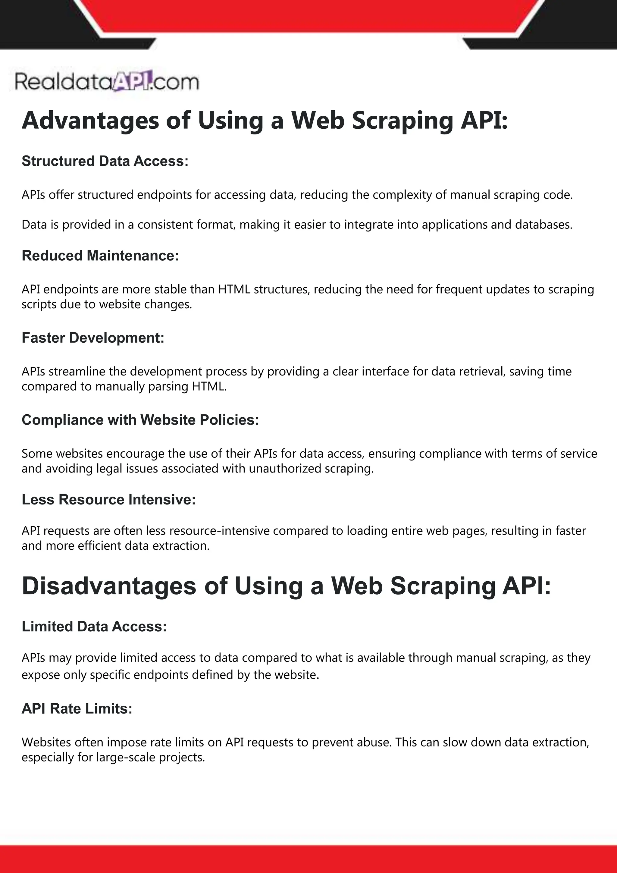 The benefits of competitor price
tracking tools
Competitor price trackers have revolutionized how businesses approach pricing strategies in the digital
age. Here's a deeper dive into the multifaceted benefits they bring to the table:
Time-Efficient
Solutions
The digital marketplace operates at breakneck speed, with prices fluctuating continuously. Manually sifting
through these changes is not only laborious but also inefficient. Competitor price trackers streamline this
process, offering real-time price monitoring at the click of a button. This agility ensures businesses remain
proactive rather than reactive in their pricing strategies.
Cost-Effectiveness
While there's an initial investment in procuring a competitor price tracking tool, it's judicious. Consider the
expenses – both in terms of time and resources – associated with manual data collection. The efficiencies
gained through automated retail data scraping and collection far outweigh the tool's costs, leading to
substantial savings in the long run.
Enhanced Accuracy
Human errors are inevitable, especially when dealing with extensive datasets. Manual input of competitor
pricing into systems amplifies this risk. Competitor price trackers mitigate this by offering precise, error-
free data. This enhanced accuracy is pivotal for businesses aiming for data-driven pricing optimization
and informed decision-making.
Informed Pricing
Strategy
In the competitive landscape of eCommerce, knowledge is power. Competitor price trackers arm
businesses with invaluable price intelligence. By accessing real-time eCommerce pricing data, businesses
can discern market trends, analyze competitor strategies, and identify pricing patterns. This
comprehensive understanding empowers businesses to craft dynamic pricing strategies that resonate
with market dynamics, ensuring they remain competitive and profitable.
Competitor price trackers are indispensable tools for modern businesses. They offer real-time insights,
enhance accuracy, and foster informed decision-making. As the eCommerce landscape evolves,
leveraging such tools will be crucial for businesses striving for pricing excellence and sustained growth.
Advantages of Using a Web Scraping API:
Structured Data Access:
APIs offer structured endpoints for accessing data, reducing the complexity of manual scraping code.
Data is provided in a consistent format, making it easier to integrate into applications and databases.
Reduced Maintenance:
API endpoints are more stable than HTML structures, reducing the need for frequent updates to scraping
scripts due to website changes.
Faster Development:
APIs streamline the development process by providing a clear interface for data retrieval, saving time
compared to manually parsing HTML.
Compliance with Website Policies:
Some websites encourage the use of their APIs for data access, ensuring compliance with terms of service
and avoiding legal issues associated with unauthorized scraping.
Less Resource Intensive:
API requests are often less resource-intensive compared to loading entire web pages, resulting in faster
and more efficient data extraction.
Disadvantages of Using a Web Scraping API:
Limited Data Access:
APIs may provide limited access to data compared to what is available through manual scraping, as they
expose only specific endpoints defined by the website.
API Rate Limits:
Websites often impose rate limits on API requests to prevent abuse. This can slow down data extraction,
especially for large-scale projects.
 