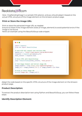 The benefits of competitor price tracking tools
Competitor price trackers have revolutionized how businesses approach pricing strategies in the digital age. Here's
a deeper dive into the multifaceted benefits they bring to the table:
Time-Efficient Solutions
The digital marketplace operates at breakneck speed, with prices fluctuating continuously. Manually sifting through
these changes is not only laborious but also inefficient. Competitor price trackers streamline this process, offering
real-time price monitoring at the click of a button. This agility ensures businesses remain proactive rather than
reactive in their pricing strategies.
Cost-Effectiveness
While there's an initial investment in procuring a competitor price tracking tool, it's judicious. Consider the
expenses – both in terms of time and resources – associated with manual data collection. The efficiencies gained
through automated retail data scraping and collection far outweigh the tool's costs, leading to substantial savings
in the long run.
Enhanced Accuracy
Human errors are inevitable, especially when dealing with extensive datasets. Manual input of competitor pricing
into systems amplifies this risk. Competitor price trackers mitigate this by offering precise, error-free data. This
enhanced accuracy is pivotal for businesses aiming for data-driven pricing optimization and informed decision-
making.
Informed Pricing Strategy
In the competitive landscape of eCommerce, knowledge is power. Competitor price trackers arm businesses with
invaluable price intelligence. By accessing real-time eCommerce pricing data, businesses can discern market trends,
analyze competitor strategies, and identify pricing patterns. This comprehensive understanding empowers
businesses to craft dynamic pricing strategies that resonate with market dynamics, ensuring they remain
competitive and profitable.
Competitor price trackers are indispensable tools for modern businesses. They offer real-time insights, enhance
accuracy, and foster informed decision-making. As the eCommerce landscape evolves, leveraging such tools will be
crucial for businesses striving for pricing excellence and sustained growth.
Here, 'img#landingImage' is a sample CSS selector, and you should adapt it based on the
actual HTML structure of the image element on the Amazon product page.
Print or Store the Image URL:
Print or store the extracted image URL as needed:
Ensure to check if the image element exists (if image_element) to avoid potential errors if the
image is not found.
Here's an example using the BeautifulSoup code snippet:
Adapt the code based on the specific HTML structure of the image element on the Amazon
product page.
Product Description:
To extract the product description text using Python and BeautifulSoup, you can follow these
steps:
Identify Description Element:
 