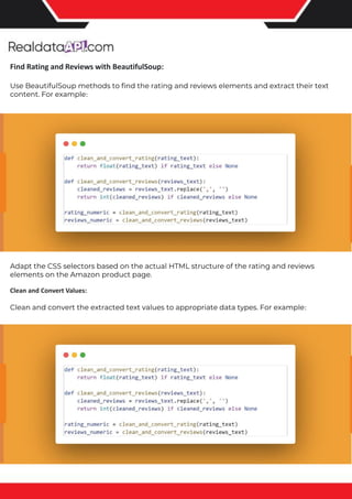 The benefits of competitor price tracking tools
Competitor price trackers have revolutionized how businesses approach pricing strategies in the digital age. Here's
a deeper dive into the multifaceted benefits they bring to the table:
Time-Efficient Solutions
The digital marketplace operates at breakneck speed, with prices fluctuating continuously. Manually sifting through
these changes is not only laborious but also inefficient. Competitor price trackers streamline this process, offering
real-time price monitoring at the click of a button. This agility ensures businesses remain proactive rather than
reactive in their pricing strategies.
Cost-Effectiveness
While there's an initial investment in procuring a competitor price tracking tool, it's judicious. Consider the
expenses – both in terms of time and resources – associated with manual data collection. The efficiencies gained
through automated retail data scraping and collection far outweigh the tool's costs, leading to substantial savings
in the long run.
Enhanced Accuracy
Human errors are inevitable, especially when dealing with extensive datasets. Manual input of competitor pricing
into systems amplifies this risk. Competitor price trackers mitigate this by offering precise, error-free data. This
enhanced accuracy is pivotal for businesses aiming for data-driven pricing optimization and informed decision-
making.
Informed Pricing Strategy
In the competitive landscape of eCommerce, knowledge is power. Competitor price trackers arm businesses with
invaluable price intelligence. By accessing real-time eCommerce pricing data, businesses can discern market trends,
analyze competitor strategies, and identify pricing patterns. This comprehensive understanding empowers
businesses to craft dynamic pricing strategies that resonate with market dynamics, ensuring they remain
competitive and profitable.
Competitor price trackers are indispensable tools for modern businesses. They offer real-time insights, enhance
accuracy, and foster informed decision-making. As the eCommerce landscape evolves, leveraging such tools will be
crucial for businesses striving for pricing excellence and sustained growth.
Find Rating and Reviews with BeautifulSoup:
Use BeautifulSoup methods to find the rating and reviews elements and extract their text
content. For example:
Adapt the CSS selectors based on the actual HTML structure of the rating and reviews
elements on the Amazon product page.
Clean and Convert Values:
Clean and convert the extracted text values to appropriate data types. For example:
 