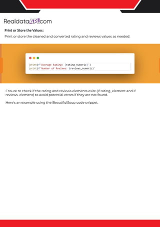 The benefits of competitor price tracking tools
Competitor price trackers have revolutionized how businesses approach pricing strategies in the digital age. Here's
a deeper dive into the multifaceted benefits they bring to the table:
Time-Efficient Solutions
The digital marketplace operates at breakneck speed, with prices fluctuating continuously. Manually sifting through
these changes is not only laborious but also inefficient. Competitor price trackers streamline this process, offering
real-time price monitoring at the click of a button. This agility ensures businesses remain proactive rather than
reactive in their pricing strategies.
Cost-Effectiveness
While there's an initial investment in procuring a competitor price tracking tool, it's judicious. Consider the
expenses – both in terms of time and resources – associated with manual data collection. The efficiencies gained
through automated retail data scraping and collection far outweigh the tool's costs, leading to substantial savings
in the long run.
Enhanced Accuracy
Human errors are inevitable, especially when dealing with extensive datasets. Manual input of competitor pricing
into systems amplifies this risk. Competitor price trackers mitigate this by offering precise, error-free data. This
enhanced accuracy is pivotal for businesses aiming for data-driven pricing optimization and informed decision-
making.
Informed Pricing Strategy
In the competitive landscape of eCommerce, knowledge is power. Competitor price trackers arm businesses with
invaluable price intelligence. By accessing real-time eCommerce pricing data, businesses can discern market trends,
analyze competitor strategies, and identify pricing patterns. This comprehensive understanding empowers
businesses to craft dynamic pricing strategies that resonate with market dynamics, ensuring they remain
competitive and profitable.
Competitor price trackers are indispensable tools for modern businesses. They offer real-time insights, enhance
accuracy, and foster informed decision-making. As the eCommerce landscape evolves, leveraging such tools will be
crucial for businesses striving for pricing excellence and sustained growth.
Print or Store the Values:
Print or store the cleaned and converted rating and reviews values as needed:
Ensure to check if the rating and reviews elements exist (if rating_element and if
reviews_element) to avoid potential errors if they are not found.
Here's an example using the BeautifulSoup code snippet:
 