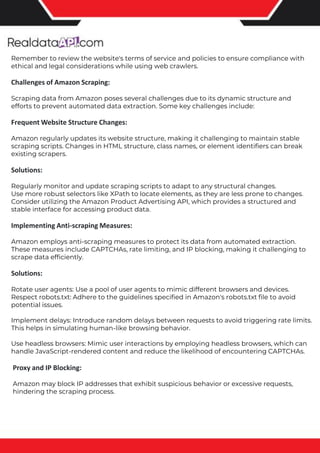 The benefits of competitor price tracking tools
Competitor price trackers have revolutionized how businesses approach pricing strategies in the digital age. Here's
a deeper dive into the multifaceted benefits they bring to the table:
Time-Efficient Solutions
The digital marketplace operates at breakneck speed, with prices fluctuating continuously. Manually sifting through
these changes is not only laborious but also inefficient. Competitor price trackers streamline this process, offering
real-time price monitoring at the click of a button. This agility ensures businesses remain proactive rather than
reactive in their pricing strategies.
Cost-Effectiveness
While there's an initial investment in procuring a competitor price tracking tool, it's judicious. Consider the
expenses – both in terms of time and resources – associated with manual data collection. The efficiencies gained
through automated retail data scraping and collection far outweigh the tool's costs, leading to substantial savings
in the long run.
Enhanced Accuracy
Human errors are inevitable, especially when dealing with extensive datasets. Manual input of competitor pricing
into systems amplifies this risk. Competitor price trackers mitigate this by offering precise, error-free data. This
enhanced accuracy is pivotal for businesses aiming for data-driven pricing optimization and informed decision-
making.
Informed Pricing Strategy
In the competitive landscape of eCommerce, knowledge is power. Competitor price trackers arm businesses with
invaluable price intelligence. By accessing real-time eCommerce pricing data, businesses can discern market trends,
analyze competitor strategies, and identify pricing patterns. This comprehensive understanding empowers
businesses to craft dynamic pricing strategies that resonate with market dynamics, ensuring they remain
competitive and profitable.
Competitor price trackers are indispensable tools for modern businesses. They offer real-time insights, enhance
accuracy, and foster informed decision-making. As the eCommerce landscape evolves, leveraging such tools will be
crucial for businesses striving for pricing excellence and sustained growth.
Remember to review the website's terms of service and policies to ensure compliance with
ethical and legal considerations while using web crawlers.
Challenges of Amazon Scraping:
Scraping data from Amazon poses several challenges due to its dynamic structure and
efforts to prevent automated data extraction. Some key challenges include:
Frequent Website Structure Changes:
Amazon regularly updates its website structure, making it challenging to maintain stable
scraping scripts. Changes in HTML structure, class names, or element identifiers can break
existing scrapers.
Solutions:
Regularly monitor and update scraping scripts to adapt to any structural changes.
Use more robust selectors like XPath to locate elements, as they are less prone to changes.
Consider utilizing the Amazon Product Advertising API, which provides a structured and
stable interface for accessing product data.
Implementing Anti-scraping Measures:
Amazon employs anti-scraping measures to protect its data from automated extraction.
These measures include CAPTCHAs, rate limiting, and IP blocking, making it challenging to
scrape data efficiently.
Solutions:
Rotate user agents: Use a pool of user agents to mimic different browsers and devices.
Respect robots.txt: Adhere to the guidelines specified in Amazon's robots.txt file to avoid
potential issues.
Implement delays: Introduce random delays between requests to avoid triggering rate limits.
This helps in simulating human-like browsing behavior.
Use headless browsers: Mimic user interactions by employing headless browsers, which can
handle JavaScript-rendered content and reduce the likelihood of encountering CAPTCHAs.
Proxy and IP Blocking:
Amazon may block IP addresses that exhibit suspicious behavior or excessive requests,
hindering the scraping process.
 
