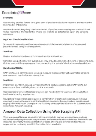 The benefits of competitor price tracking tools
Competitor price trackers have revolutionized how businesses approach pricing strategies in the digital age. Here's
a deeper dive into the multifaceted benefits they bring to the table:
Time-Efficient Solutions
The digital marketplace operates at breakneck speed, with prices fluctuating continuously. Manually sifting through
these changes is not only laborious but also inefficient. Competitor price trackers streamline this process, offering
real-time price monitoring at the click of a button. This agility ensures businesses remain proactive rather than
reactive in their pricing strategies.
Cost-Effectiveness
While there's an initial investment in procuring a competitor price tracking tool, it's judicious. Consider the
expenses – both in terms of time and resources – associated with manual data collection. The efficiencies gained
through automated retail data scraping and collection far outweigh the tool's costs, leading to substantial savings
in the long run.
Enhanced Accuracy
Human errors are inevitable, especially when dealing with extensive datasets. Manual input of competitor pricing
into systems amplifies this risk. Competitor price trackers mitigate this by offering precise, error-free data. This
enhanced accuracy is pivotal for businesses aiming for data-driven pricing optimization and informed decision-
making.
Informed Pricing Strategy
In the competitive landscape of eCommerce, knowledge is power. Competitor price trackers arm businesses with
invaluable price intelligence. By accessing real-time eCommerce pricing data, businesses can discern market trends,
analyze competitor strategies, and identify pricing patterns. This comprehensive understanding empowers
businesses to craft dynamic pricing strategies that resonate with market dynamics, ensuring they remain
competitive and profitable.
Competitor price trackers are indispensable tools for modern businesses. They offer real-time insights, enhance
accuracy, and foster informed decision-making. As the eCommerce landscape evolves, leveraging such tools will be
crucial for businesses striving for pricing excellence and sustained growth.
Solutions:
Use rotating proxies: Rotate through a pool of proxies to distribute requests and reduce the
likelihood of IP blocking.
Monitor IP health: Regularly check the health of proxies to ensure they are not blacklisted.
Utilize residential IPs: Residential IPs are less likely to be detected as a part of a scraping
operation.
Legal and Ethical Considerations:
Scraping Amazon data without permission can violate Amazon's terms of service and
potentially lead to legal consequences.
Solutions:
Review and adhere to Amazon's terms of service and policies.
Consider using official APIs if available, as they provide a sanctioned means of accessing data.
Opt for responsible scraping practices, respecting the website's limitations and guidelines.
Handling CAPTCHAs:
CAPTCHAs are a common anti-scraping measure that can interrupt automated scraping
processes and require human interaction.
Solutions:
Implement CAPTCHA-solving services: Use third-party services to solve CAPTCHAs, but
ensure compliance with legal and ethical standards.
Use headless browsers: Headless browsers can handle CAPTCHAs more effectively than
traditional scraping approaches.
Navigating these challenges requires a combination of technical expertise, continuous
monitoring, and adherence to ethical and legal standards. Employing best practices and
staying informed about changes in the scraping landscape are essential for successful and
sustainable Amazon scraping.
Amazon Data Collection Using Web Scraping API
Web scraping APIs serve as an alternative approach to manual scraping by providing a
structured and programmatic way to access and extract data from websites. These APIs are
designed to simplify the data extraction process, offering pre-defined endpoints and
responses for retrieving specific information from a website.
 