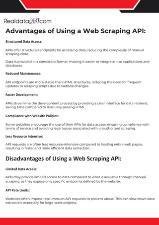 The benefits of competitor price tracking tools
Competitor price trackers have revolutionized how businesses approach pricing strategies in the digital age. Here's
a deeper dive into the multifaceted benefits they bring to the table:
Time-Efficient Solutions
The digital marketplace operates at breakneck speed, with prices fluctuating continuously. Manually sifting through
these changes is not only laborious but also inefficient. Competitor price trackers streamline this process, offering
real-time price monitoring at the click of a button. This agility ensures businesses remain proactive rather than
reactive in their pricing strategies.
Cost-Effectiveness
While there's an initial investment in procuring a competitor price tracking tool, it's judicious. Consider the
expenses – both in terms of time and resources – associated with manual data collection. The efficiencies gained
through automated retail data scraping and collection far outweigh the tool's costs, leading to substantial savings
in the long run.
Enhanced Accuracy
Human errors are inevitable, especially when dealing with extensive datasets. Manual input of competitor pricing
into systems amplifies this risk. Competitor price trackers mitigate this by offering precise, error-free data. This
enhanced accuracy is pivotal for businesses aiming for data-driven pricing optimization and informed decision-
making.
Informed Pricing Strategy
In the competitive landscape of eCommerce, knowledge is power. Competitor price trackers arm businesses with
invaluable price intelligence. By accessing real-time eCommerce pricing data, businesses can discern market trends,
analyze competitor strategies, and identify pricing patterns. This comprehensive understanding empowers
businesses to craft dynamic pricing strategies that resonate with market dynamics, ensuring they remain
competitive and profitable.
Competitor price trackers are indispensable tools for modern businesses. They offer real-time insights, enhance
accuracy, and foster informed decision-making. As the eCommerce landscape evolves, leveraging such tools will be
crucial for businesses striving for pricing excellence and sustained growth.
Advantages of Using a Web Scraping API:
Structured Data Access:
APIs offer structured endpoints for accessing data, reducing the complexity of manual
scraping code.
Data is provided in a consistent format, making it easier to integrate into applications and
databases.
Reduced Maintenance:
API endpoints are more stable than HTML structures, reducing the need for frequent
updates to scraping scripts due to website changes.
Faster Development:
APIs streamline the development process by providing a clear interface for data retrieval,
saving time compared to manually parsing HTML.
Compliance with Website Policies:
Some websites encourage the use of their APIs for data access, ensuring compliance with
terms of service and avoiding legal issues associated with unauthorized scraping.
Less Resource Intensive:
API requests are often less resource-intensive compared to loading entire web pages,
resulting in faster and more efficient data extraction.
Disadvantages of Using a Web Scraping API:
Limited Data Access:
APIs may provide limited access to data compared to what is available through manual
scraping, as they expose only specific endpoints defined by the website.
API Rate Limits:
Websites often impose rate limits on API requests to prevent abuse. This can slow down data
extraction, especially for large-scale projects.
 