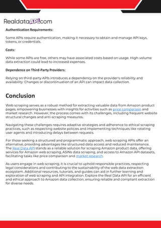 The benefits of competitor price tracking tools
Competitor price trackers have revolutionized how businesses approach pricing strategies in the digital age. Here's
a deeper dive into the multifaceted benefits they bring to the table:
Time-Efficient Solutions
The digital marketplace operates at breakneck speed, with prices fluctuating continuously. Manually sifting through
these changes is not only laborious but also inefficient. Competitor price trackers streamline this process, offering
real-time price monitoring at the click of a button. This agility ensures businesses remain proactive rather than
reactive in their pricing strategies.
Cost-Effectiveness
While there's an initial investment in procuring a competitor price tracking tool, it's judicious. Consider the
expenses – both in terms of time and resources – associated with manual data collection. The efficiencies gained
through automated retail data scraping and collection far outweigh the tool's costs, leading to substantial savings
in the long run.
Enhanced Accuracy
Human errors are inevitable, especially when dealing with extensive datasets. Manual input of competitor pricing
into systems amplifies this risk. Competitor price trackers mitigate this by offering precise, error-free data. This
enhanced accuracy is pivotal for businesses aiming for data-driven pricing optimization and informed decision-
making.
Informed Pricing Strategy
In the competitive landscape of eCommerce, knowledge is power. Competitor price trackers arm businesses with
invaluable price intelligence. By accessing real-time eCommerce pricing data, businesses can discern market trends,
analyze competitor strategies, and identify pricing patterns. This comprehensive understanding empowers
businesses to craft dynamic pricing strategies that resonate with market dynamics, ensuring they remain
competitive and profitable.
Competitor price trackers are indispensable tools for modern businesses. They offer real-time insights, enhance
accuracy, and foster informed decision-making. As the eCommerce landscape evolves, leveraging such tools will be
crucial for businesses striving for pricing excellence and sustained growth.
Authentication Requirements:
Some APIs require authentication, making it necessary to obtain and manage API keys,
tokens, or credentials.
Costs:
While some APIs are free, others may have associated costs based on usage. High-volume
data extraction could lead to increased expenses.
Dependence on Third-Party Providers:
Relying on third-party APIs introduces a dependency on the provider's reliability and
availability. Changes or discontinuation of an API can impact data collection.
Conclusion
Web scraping serves as a robust method for extracting valuable data from Amazon product
pages, empowering businesses with insights for activities such as price comparison and
market research. However, the process comes with its challenges, including frequent website
structural changes and anti-scraping measures.
Navigating these challenges requires adaptive strategies and adherence to ethical scraping
practices, such as respecting website policies and implementing techniques like rotating
user agents and introducing delays between requests.
For those seeking a structured and programmatic approach, web scraping APIs offer an
alternative, providing advantages like structured data access and reduced maintenance.
The Real Data API stands as a reliable solution for scraping Amazon product data, offering
services for Amazon web scraping, ASINs data scraping, and access to Amazon API datasets,
facilitating tasks like price comparison and market research.
As users engage in web scraping, it is crucial to uphold responsible practices, respecting
legal considerations and contributing to the sustainability of the web data extraction
ecosystem. Additional resources, tutorials, and guides can aid in further learning and
exploration of web scraping and API integration. Explore the Real Data API for an efficient
and ethical approach to Amazon data collection, ensuring reliable and compliant extraction
for diverse needs.
 