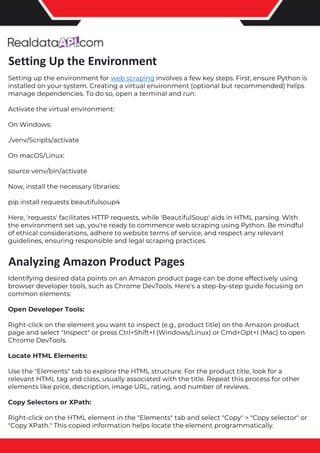 The benefits of competitor price tracking tools
Competitor price trackers have revolutionized how businesses approach pricing strategies in the digital age. Here's
a deeper dive into the multifaceted benefits they bring to the table:
Time-Efficient Solutions
The digital marketplace operates at breakneck speed, with prices fluctuating continuously. Manually sifting through
these changes is not only laborious but also inefficient. Competitor price trackers streamline this process, offering
real-time price monitoring at the click of a button. This agility ensures businesses remain proactive rather than
reactive in their pricing strategies.
Cost-Effectiveness
While there's an initial investment in procuring a competitor price tracking tool, it's judicious. Consider the
expenses – both in terms of time and resources – associated with manual data collection. The efficiencies gained
through automated retail data scraping and collection far outweigh the tool's costs, leading to substantial savings
in the long run.
Enhanced Accuracy
Human errors are inevitable, especially when dealing with extensive datasets. Manual input of competitor pricing
into systems amplifies this risk. Competitor price trackers mitigate this by offering precise, error-free data. This
enhanced accuracy is pivotal for businesses aiming for data-driven pricing optimization and informed decision-
making.
Informed Pricing Strategy
In the competitive landscape of eCommerce, knowledge is power. Competitor price trackers arm businesses with
invaluable price intelligence. By accessing real-time eCommerce pricing data, businesses can discern market trends,
analyze competitor strategies, and identify pricing patterns. This comprehensive understanding empowers
businesses to craft dynamic pricing strategies that resonate with market dynamics, ensuring they remain
competitive and profitable.
Competitor price trackers are indispensable tools for modern businesses. They offer real-time insights, enhance
accuracy, and foster informed decision-making. As the eCommerce landscape evolves, leveraging such tools will be
crucial for businesses striving for pricing excellence and sustained growth.
Setting up the environment for web scraping involves a few key steps. First, ensure Python is
installed on your system. Creating a virtual environment (optional but recommended) helps
manage dependencies. To do so, open a terminal and run:
Activate the virtual environment:
On Windows:
./venv/Scripts/activate
On macOS/Linux:
source venv/bin/activate
Now, install the necessary libraries:
pip install requests beautifulsoup4
Here, 'requests' facilitates HTTP requests, while 'BeautifulSoup' aids in HTML parsing. With
the environment set up, you're ready to commence web scraping using Python. Be mindful
of ethical considerations, adhere to website terms of service, and respect any relevant
guidelines, ensuring responsible and legal scraping practices.
Identifying desired data points on an Amazon product page can be done effectively using
browser developer tools, such as Chrome DevTools. Here's a step-by-step guide focusing on
common elements:
Open Developer Tools:
Right-click on the element you want to inspect (e.g., product title) on the Amazon product
page and select "Inspect" or press Ctrl+Shift+I (Windows/Linux) or Cmd+Opt+I (Mac) to open
Chrome DevTools.
Locate HTML Elements:
Use the "Elements" tab to explore the HTML structure. For the product title, look for a
relevant HTML tag and class, usually associated with the title. Repeat this process for other
elements like price, description, image URL, rating, and number of reviews.
Copy Selectors or XPath:
Right-click on the HTML element in the "Elements" tab and select "Copy" > "Copy selector" or
"Copy XPath." This copied information helps locate the element programmatically.
Setting Up the Environment
Analyzing Amazon Product Pages
 