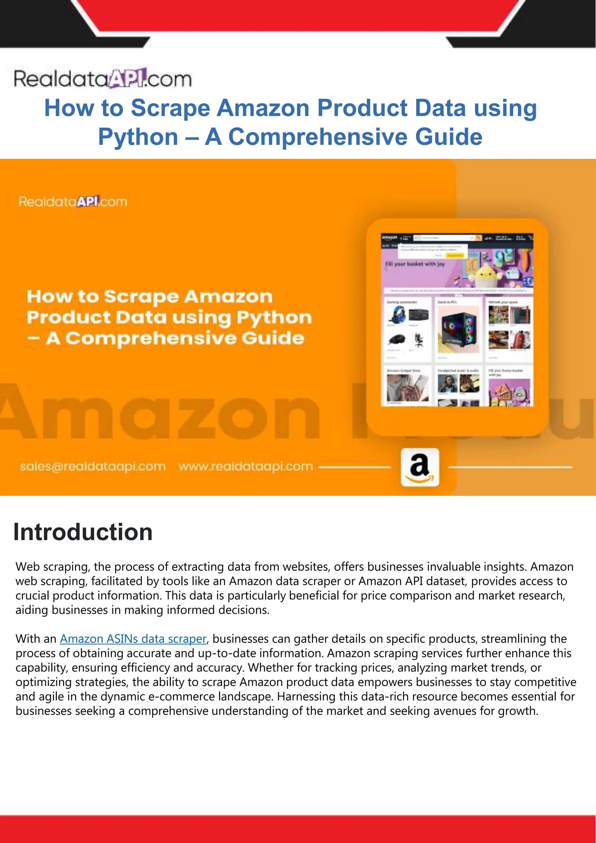 How to Effectively Use Competitor Price
Trackers: Operational Guidance and Benefits
Introductio
n
In the dynamic landscape of eCommerce, pricing strategy stands paramount, especially for digital
storefronts. Modern consumers are discerning, often prioritizing price comparison as a pivotal step before
purchasing. The allure of securing the best deals and most competitive prices drives this behavior.
Consequently, a significant portion of online shoppers actively engage in price monitoring across various
platforms. Recognizing this trend, online retailers must adeptly employ competitor price trackers to stay
ahead.
By leveraging retail data scraping techniques, businesses can collect comprehensive retail data, offering
insights into the broader market's pricing landscape. Such price intelligence empowers retailers to craft a
robust pricing strategy, bolstering sales, enhancing profit margins, and fostering customer loyalty.
Moreover, a data-driven eCommerce pricing approach ensures competitiveness, with dynamic pricing
becoming increasingly prevalent.
In essence, utilizing a competent competitor price tracker facilitates effective pricing optimization and
solidifies a retailer's position in the fiercely competitive eCommerce arena.
How to Scrape Amazon Product Data using
Python – A Comprehensive Guide
Introduction
Web scraping, the process of extracting data from websites, offers businesses invaluable insights. Amazon
web scraping, facilitated by tools like an Amazon data scraper or Amazon API dataset, provides access to
crucial product information. This data is particularly beneficial for price comparison and market research,
aiding businesses in making informed decisions.
With an Amazon ASINs data scraper, businesses can gather details on specific products, streamlining the
process of obtaining accurate and up-to-date information. Amazon scraping services further enhance this
capability, ensuring efficiency and accuracy. Whether for tracking prices, analyzing market trends, or
optimizing strategies, the ability to scrape Amazon product data empowers businesses to stay competitive
and agile in the dynamic e-commerce landscape. Harnessing this data-rich resource becomes essential for
businesses seeking a comprehensive understanding of the market and seeking avenues for growth.
 
