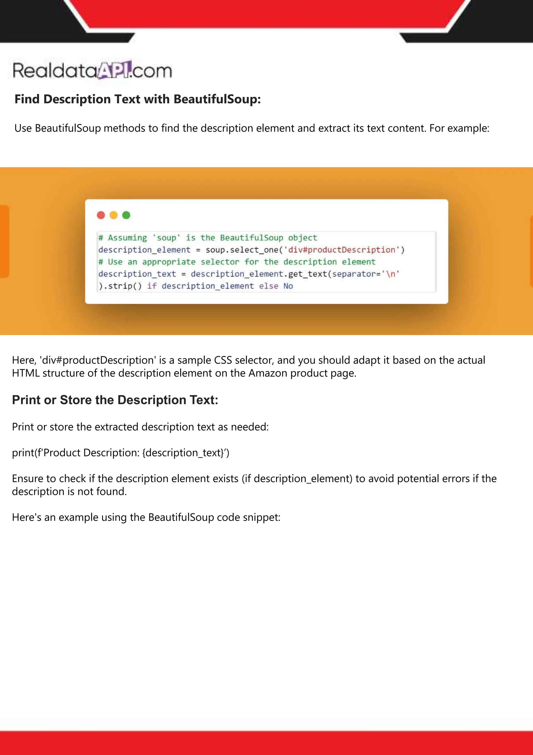 The benefits of competitor price
tracking tools
Competitor price trackers have revolutionized how businesses approach pricing strategies in the digital
age. Here's a deeper dive into the multifaceted benefits they bring to the table:
Time-Efficient
Solutions
The digital marketplace operates at breakneck speed, with prices fluctuating continuously. Manually sifting
through these changes is not only laborious but also inefficient. Competitor price trackers streamline this
process, offering real-time price monitoring at the click of a button. This agility ensures businesses remain
proactive rather than reactive in their pricing strategies.
Cost-Effectiveness
While there's an initial investment in procuring a competitor price tracking tool, it's judicious. Consider the
expenses – both in terms of time and resources – associated with manual data collection. The efficiencies
gained through automated retail data scraping and collection far outweigh the tool's costs, leading to
substantial savings in the long run.
Enhanced Accuracy
Human errors are inevitable, especially when dealing with extensive datasets. Manual input of competitor
pricing into systems amplifies this risk. Competitor price trackers mitigate this by offering precise, error-
free data. This enhanced accuracy is pivotal for businesses aiming for data-driven pricing optimization
and informed decision-making.
Informed Pricing
Strategy
In the competitive landscape of eCommerce, knowledge is power. Competitor price trackers arm
businesses with invaluable price intelligence. By accessing real-time eCommerce pricing data, businesses
can discern market trends, analyze competitor strategies, and identify pricing patterns. This
comprehensive understanding empowers businesses to craft dynamic pricing strategies that resonate
with market dynamics, ensuring they remain competitive and profitable.
Competitor price trackers are indispensable tools for modern businesses. They offer real-time insights,
enhance accuracy, and foster informed decision-making. As the eCommerce landscape evolves,
leveraging such tools will be crucial for businesses striving for pricing excellence and sustained growth.
Find Description Text with BeautifulSoup:
Use BeautifulSoup methods to find the description element and extract its text content. For example:
Here, 'div#productDescription' is a sample CSS selector, and you should adapt it based on the actual
HTML structure of the description element on the Amazon product page.
Print or Store the Description Text:
Print or store the extracted description text as needed:
print(f'Product Description: {description_text}’)
Ensure to check if the description element exists (if description_element) to avoid potential errors if the
description is not found.
Here's an example using the BeautifulSoup code snippet:
 
