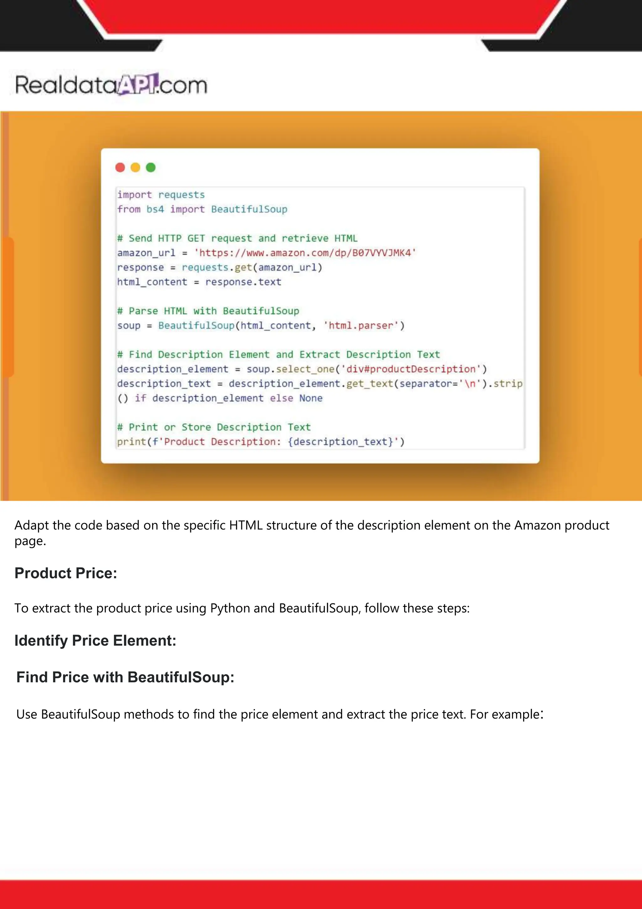The benefits of competitor price
tracking tools
Competitor price trackers have revolutionized how businesses approach pricing strategies in the digital
age. Here's a deeper dive into the multifaceted benefits they bring to the table:
Time-Efficient
Solutions
The digital marketplace operates at breakneck speed, with prices fluctuating continuously. Manually sifting
through these changes is not only laborious but also inefficient. Competitor price trackers streamline this
process, offering real-time price monitoring at the click of a button. This agility ensures businesses remain
proactive rather than reactive in their pricing strategies.
Cost-Effectiveness
While there's an initial investment in procuring a competitor price tracking tool, it's judicious. Consider the
expenses – both in terms of time and resources – associated with manual data collection. The efficiencies
gained through automated retail data scraping and collection far outweigh the tool's costs, leading to
substantial savings in the long run.
Enhanced Accuracy
Human errors are inevitable, especially when dealing with extensive datasets. Manual input of competitor
pricing into systems amplifies this risk. Competitor price trackers mitigate this by offering precise, error-
free data. This enhanced accuracy is pivotal for businesses aiming for data-driven pricing optimization
and informed decision-making.
Informed Pricing
Strategy
In the competitive landscape of eCommerce, knowledge is power. Competitor price trackers arm
businesses with invaluable price intelligence. By accessing real-time eCommerce pricing data, businesses
can discern market trends, analyze competitor strategies, and identify pricing patterns. This
comprehensive understanding empowers businesses to craft dynamic pricing strategies that resonate
with market dynamics, ensuring they remain competitive and profitable.
Competitor price trackers are indispensable tools for modern businesses. They offer real-time insights,
enhance accuracy, and foster informed decision-making. As the eCommerce landscape evolves,
leveraging such tools will be crucial for businesses striving for pricing excellence and sustained growth.
Find Price with BeautifulSoup:
Use BeautifulSoup methods to find the price element and extract the price text. For example:
Adapt the code based on the specific HTML structure of the description element on the Amazon product
page.
Product Price:
To extract the product price using Python and BeautifulSoup, follow these steps:
Identify Price Element:
 