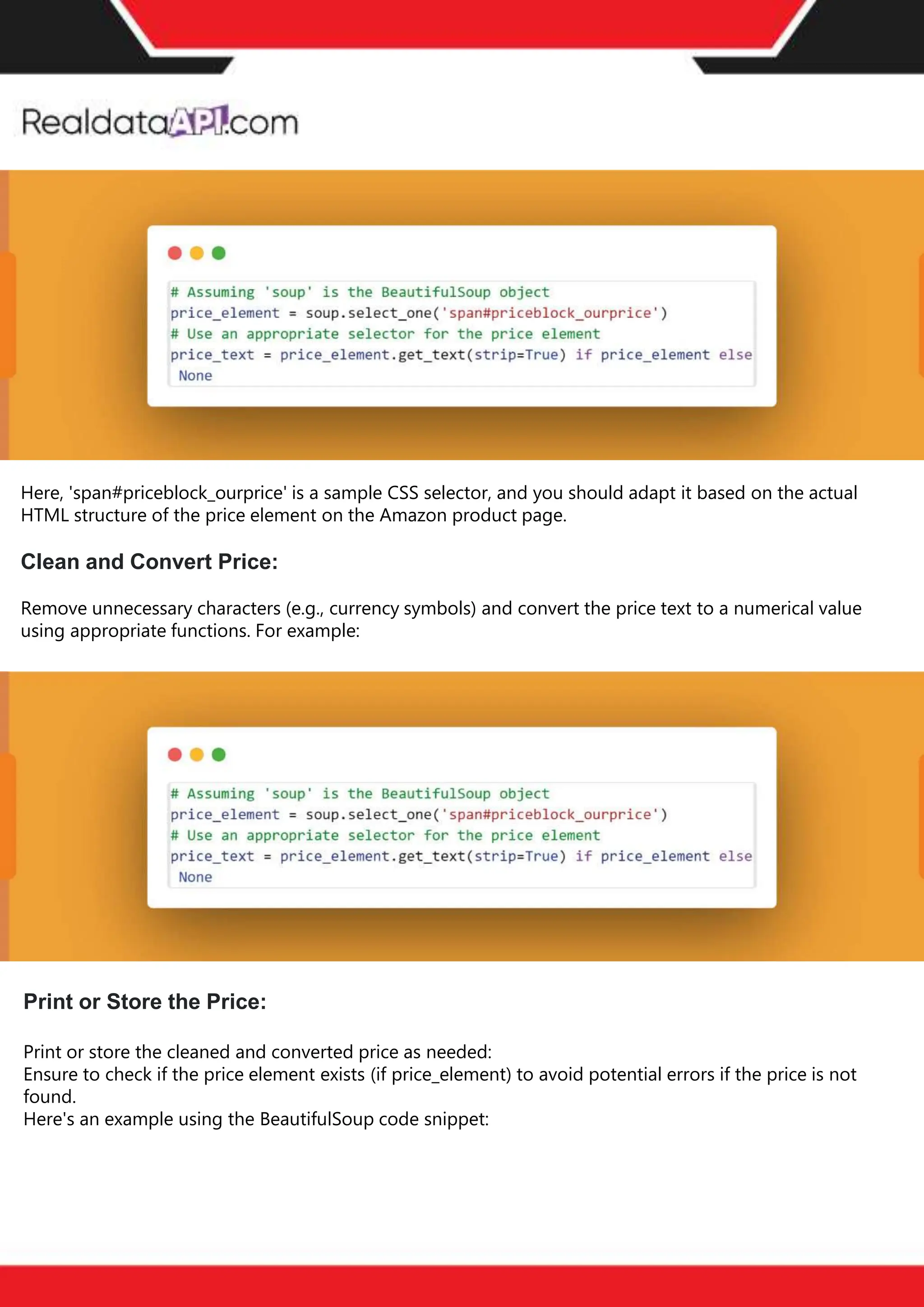 The benefits of competitor price
tracking tools
Competitor price trackers have revolutionized how businesses approach pricing strategies in the digital
age. Here's a deeper dive into the multifaceted benefits they bring to the table:
Time-Efficient
Solutions
The digital marketplace operates at breakneck speed, with prices fluctuating continuously. Manually sifting
through these changes is not only laborious but also inefficient. Competitor price trackers streamline this
process, offering real-time price monitoring at the click of a button. This agility ensures businesses remain
proactive rather than reactive in their pricing strategies.
Cost-Effectiveness
While there's an initial investment in procuring a competitor price tracking tool, it's judicious. Consider the
expenses – both in terms of time and resources – associated with manual data collection. The efficiencies
gained through automated retail data scraping and collection far outweigh the tool's costs, leading to
substantial savings in the long run.
Enhanced Accuracy
Human errors are inevitable, especially when dealing with extensive datasets. Manual input of competitor
pricing into systems amplifies this risk. Competitor price trackers mitigate this by offering precise, error-
free data. This enhanced accuracy is pivotal for businesses aiming for data-driven pricing optimization
and informed decision-making.
Informed Pricing
Strategy
In the competitive landscape of eCommerce, knowledge is power. Competitor price trackers arm
businesses with invaluable price intelligence. By accessing real-time eCommerce pricing data, businesses
can discern market trends, analyze competitor strategies, and identify pricing patterns. This
comprehensive understanding empowers businesses to craft dynamic pricing strategies that resonate
with market dynamics, ensuring they remain competitive and profitable.
Competitor price trackers are indispensable tools for modern businesses. They offer real-time insights,
enhance accuracy, and foster informed decision-making. As the eCommerce landscape evolves,
leveraging such tools will be crucial for businesses striving for pricing excellence and sustained growth.
Print or Store the Price:
Print or store the cleaned and converted price as needed:
Ensure to check if the price element exists (if price_element) to avoid potential errors if the price is not
found.
Here's an example using the BeautifulSoup code snippet:
Here, 'span#priceblock_ourprice' is a sample CSS selector, and you should adapt it based on the actual
HTML structure of the price element on the Amazon product page.
Clean and Convert Price:
Remove unnecessary characters (e.g., currency symbols) and convert the price text to a numerical value
using appropriate functions. For example:
 