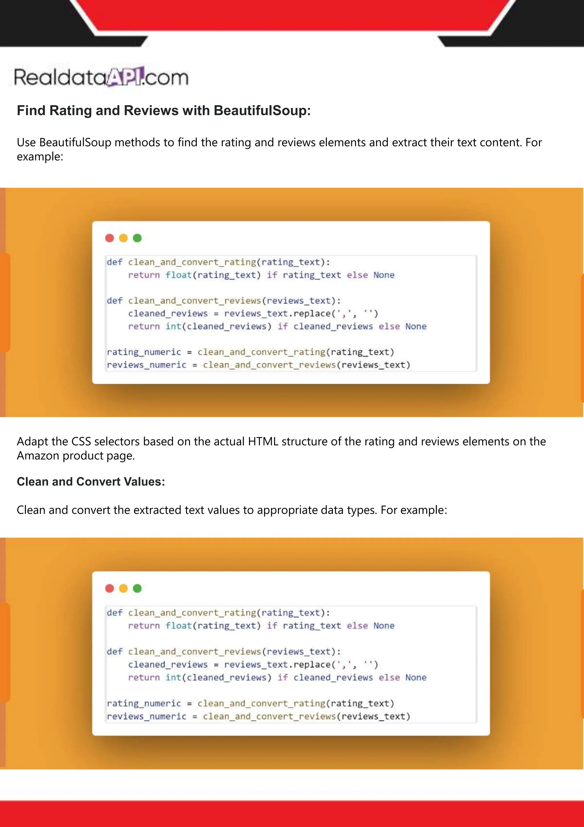 The benefits of competitor price
tracking tools
Competitor price trackers have revolutionized how businesses approach pricing strategies in the digital
age. Here's a deeper dive into the multifaceted benefits they bring to the table:
Time-Efficient
Solutions
The digital marketplace operates at breakneck speed, with prices fluctuating continuously. Manually sifting
through these changes is not only laborious but also inefficient. Competitor price trackers streamline this
process, offering real-time price monitoring at the click of a button. This agility ensures businesses remain
proactive rather than reactive in their pricing strategies.
Cost-Effectiveness
While there's an initial investment in procuring a competitor price tracking tool, it's judicious. Consider the
expenses – both in terms of time and resources – associated with manual data collection. The efficiencies
gained through automated retail data scraping and collection far outweigh the tool's costs, leading to
substantial savings in the long run.
Enhanced Accuracy
Human errors are inevitable, especially when dealing with extensive datasets. Manual input of competitor
pricing into systems amplifies this risk. Competitor price trackers mitigate this by offering precise, error-
free data. This enhanced accuracy is pivotal for businesses aiming for data-driven pricing optimization
and informed decision-making.
Informed Pricing
Strategy
In the competitive landscape of eCommerce, knowledge is power. Competitor price trackers arm
businesses with invaluable price intelligence. By accessing real-time eCommerce pricing data, businesses
can discern market trends, analyze competitor strategies, and identify pricing patterns. This
comprehensive understanding empowers businesses to craft dynamic pricing strategies that resonate
with market dynamics, ensuring they remain competitive and profitable.
Competitor price trackers are indispensable tools for modern businesses. They offer real-time insights,
enhance accuracy, and foster informed decision-making. As the eCommerce landscape evolves,
leveraging such tools will be crucial for businesses striving for pricing excellence and sustained growth.
Find Rating and Reviews with BeautifulSoup:
Use BeautifulSoup methods to find the rating and reviews elements and extract their text content. For
example:
Adapt the CSS selectors based on the actual HTML structure of the rating and reviews elements on the
Amazon product page.
Clean and Convert Values:
Clean and convert the extracted text values to appropriate data types. For example:
 