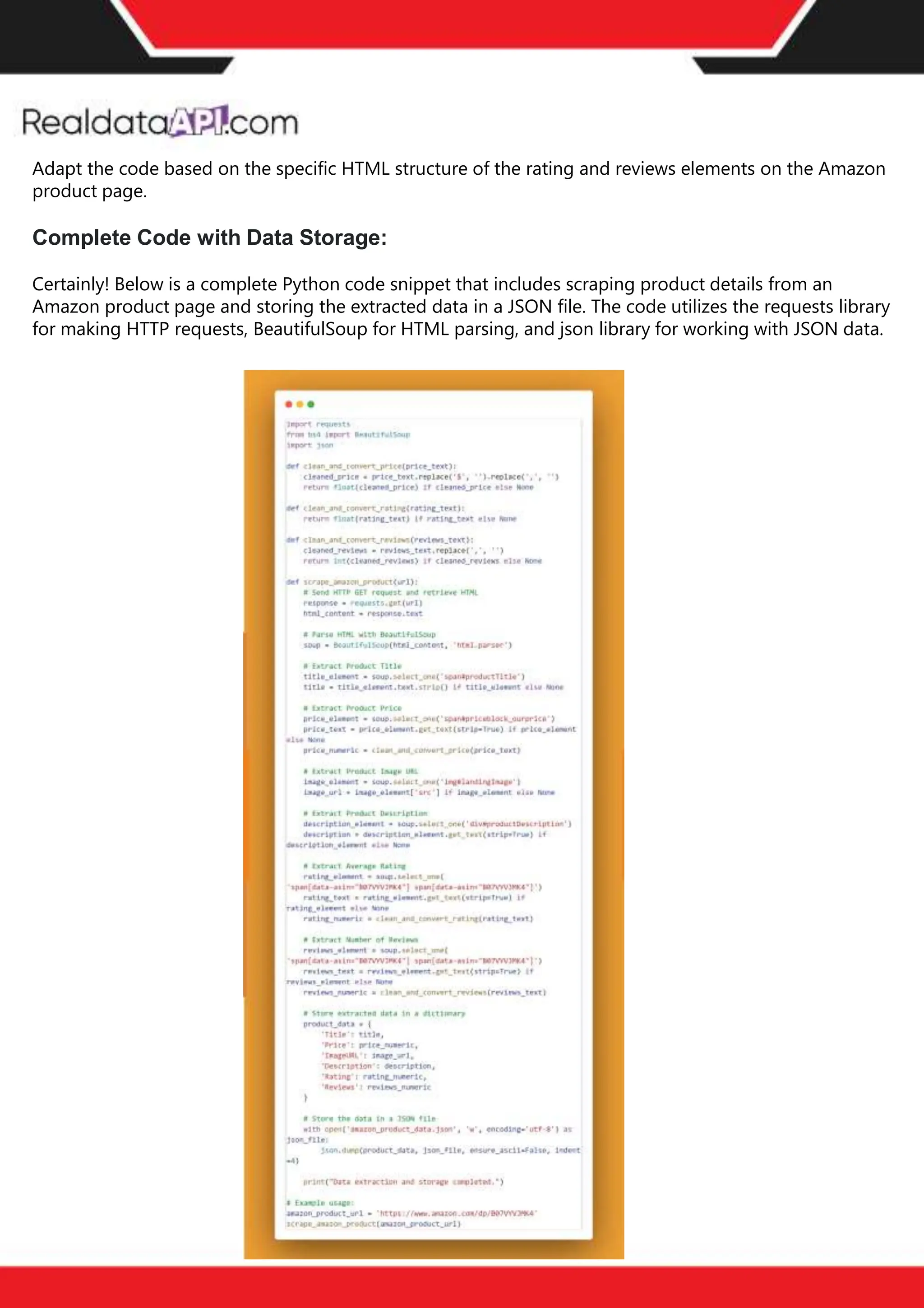 The benefits of competitor price
tracking tools
Competitor price trackers have revolutionized how businesses approach pricing strategies in the digital
age. Here's a deeper dive into the multifaceted benefits they bring to the table:
Time-Efficient
Solutions
The digital marketplace operates at breakneck speed, with prices fluctuating continuously. Manually sifting
through these changes is not only laborious but also inefficient. Competitor price trackers streamline this
process, offering real-time price monitoring at the click of a button. This agility ensures businesses remain
proactive rather than reactive in their pricing strategies.
Cost-Effectiveness
While there's an initial investment in procuring a competitor price tracking tool, it's judicious. Consider the
expenses – both in terms of time and resources – associated with manual data collection. The efficiencies
gained through automated retail data scraping and collection far outweigh the tool's costs, leading to
substantial savings in the long run.
Enhanced Accuracy
Human errors are inevitable, especially when dealing with extensive datasets. Manual input of competitor
pricing into systems amplifies this risk. Competitor price trackers mitigate this by offering precise, error-
free data. This enhanced accuracy is pivotal for businesses aiming for data-driven pricing optimization
and informed decision-making.
Informed Pricing
Strategy
In the competitive landscape of eCommerce, knowledge is power. Competitor price trackers arm
businesses with invaluable price intelligence. By accessing real-time eCommerce pricing data, businesses
can discern market trends, analyze competitor strategies, and identify pricing patterns. This
comprehensive understanding empowers businesses to craft dynamic pricing strategies that resonate
with market dynamics, ensuring they remain competitive and profitable.
Competitor price trackers are indispensable tools for modern businesses. They offer real-time insights,
enhance accuracy, and foster informed decision-making. As the eCommerce landscape evolves,
leveraging such tools will be crucial for businesses striving for pricing excellence and sustained growth.
Adapt the code based on the specific HTML structure of the rating and reviews elements on the Amazon
product page.
Complete Code with Data Storage:
Certainly! Below is a complete Python code snippet that includes scraping product details from an
Amazon product page and storing the extracted data in a JSON file. The code utilizes the requests library
for making HTTP requests, BeautifulSoup for HTML parsing, and json library for working with JSON data.
 