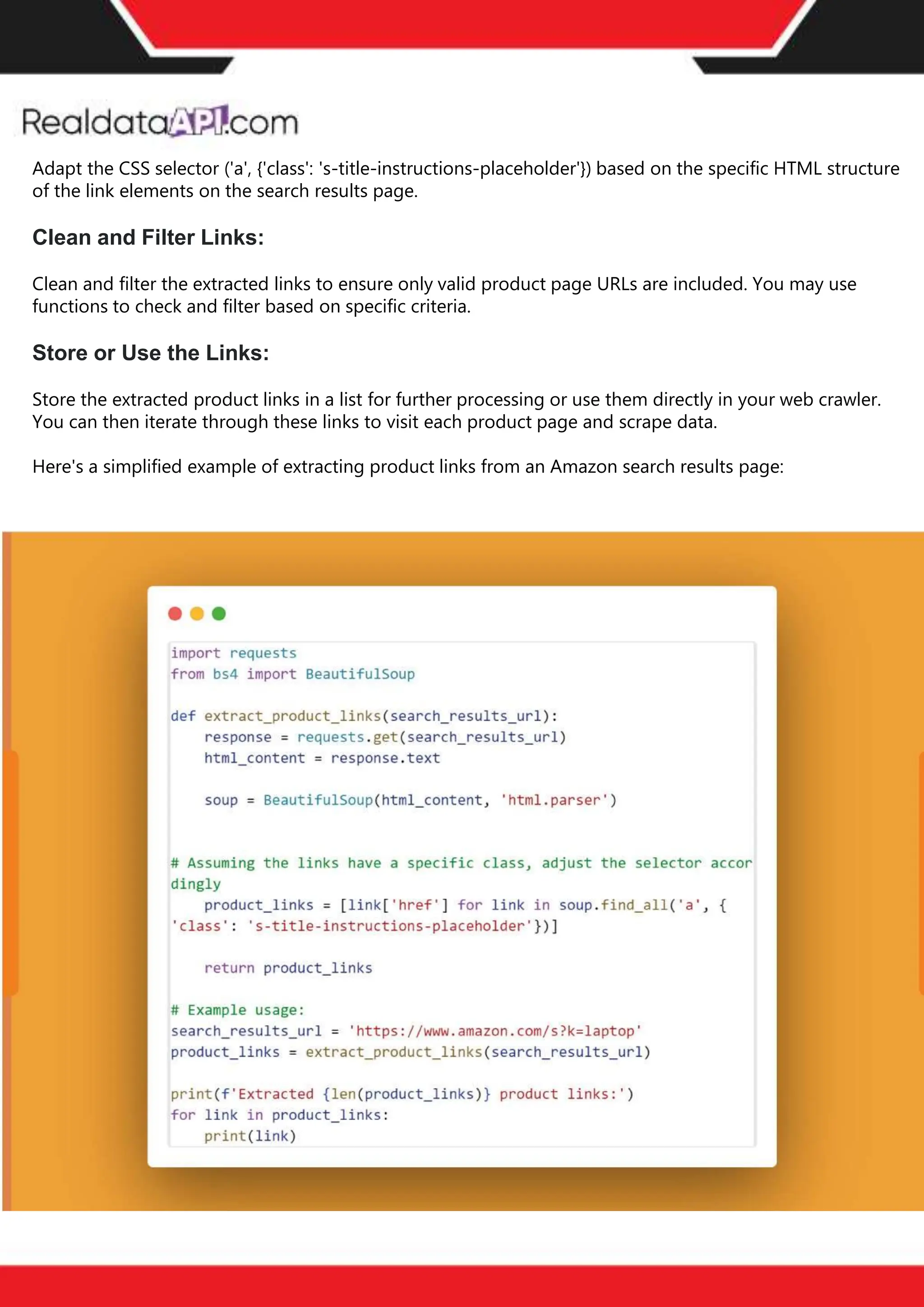 The benefits of competitor price
tracking tools
Competitor price trackers have revolutionized how businesses approach pricing strategies in the digital
age. Here's a deeper dive into the multifaceted benefits they bring to the table:
Time-Efficient
Solutions
The digital marketplace operates at breakneck speed, with prices fluctuating continuously. Manually sifting
through these changes is not only laborious but also inefficient. Competitor price trackers streamline this
process, offering real-time price monitoring at the click of a button. This agility ensures businesses remain
proactive rather than reactive in their pricing strategies.
Cost-Effectiveness
While there's an initial investment in procuring a competitor price tracking tool, it's judicious. Consider the
expenses – both in terms of time and resources – associated with manual data collection. The efficiencies
gained through automated retail data scraping and collection far outweigh the tool's costs, leading to
substantial savings in the long run.
Enhanced Accuracy
Human errors are inevitable, especially when dealing with extensive datasets. Manual input of competitor
pricing into systems amplifies this risk. Competitor price trackers mitigate this by offering precise, error-
free data. This enhanced accuracy is pivotal for businesses aiming for data-driven pricing optimization
and informed decision-making.
Informed Pricing
Strategy
In the competitive landscape of eCommerce, knowledge is power. Competitor price trackers arm
businesses with invaluable price intelligence. By accessing real-time eCommerce pricing data, businesses
can discern market trends, analyze competitor strategies, and identify pricing patterns. This
comprehensive understanding empowers businesses to craft dynamic pricing strategies that resonate
with market dynamics, ensuring they remain competitive and profitable.
Competitor price trackers are indispensable tools for modern businesses. They offer real-time insights,
enhance accuracy, and foster informed decision-making. As the eCommerce landscape evolves,
leveraging such tools will be crucial for businesses striving for pricing excellence and sustained growth.
Adapt the CSS selector ('a', {'class': 's-title-instructions-placeholder'}) based on the specific HTML structure
of the link elements on the search results page.
Clean and Filter Links:
Clean and filter the extracted links to ensure only valid product page URLs are included. You may use
functions to check and filter based on specific criteria.
Store or Use the Links:
Store the extracted product links in a list for further processing or use them directly in your web crawler.
You can then iterate through these links to visit each product page and scrape data.
Here's a simplified example of extracting product links from an Amazon search results page:
 