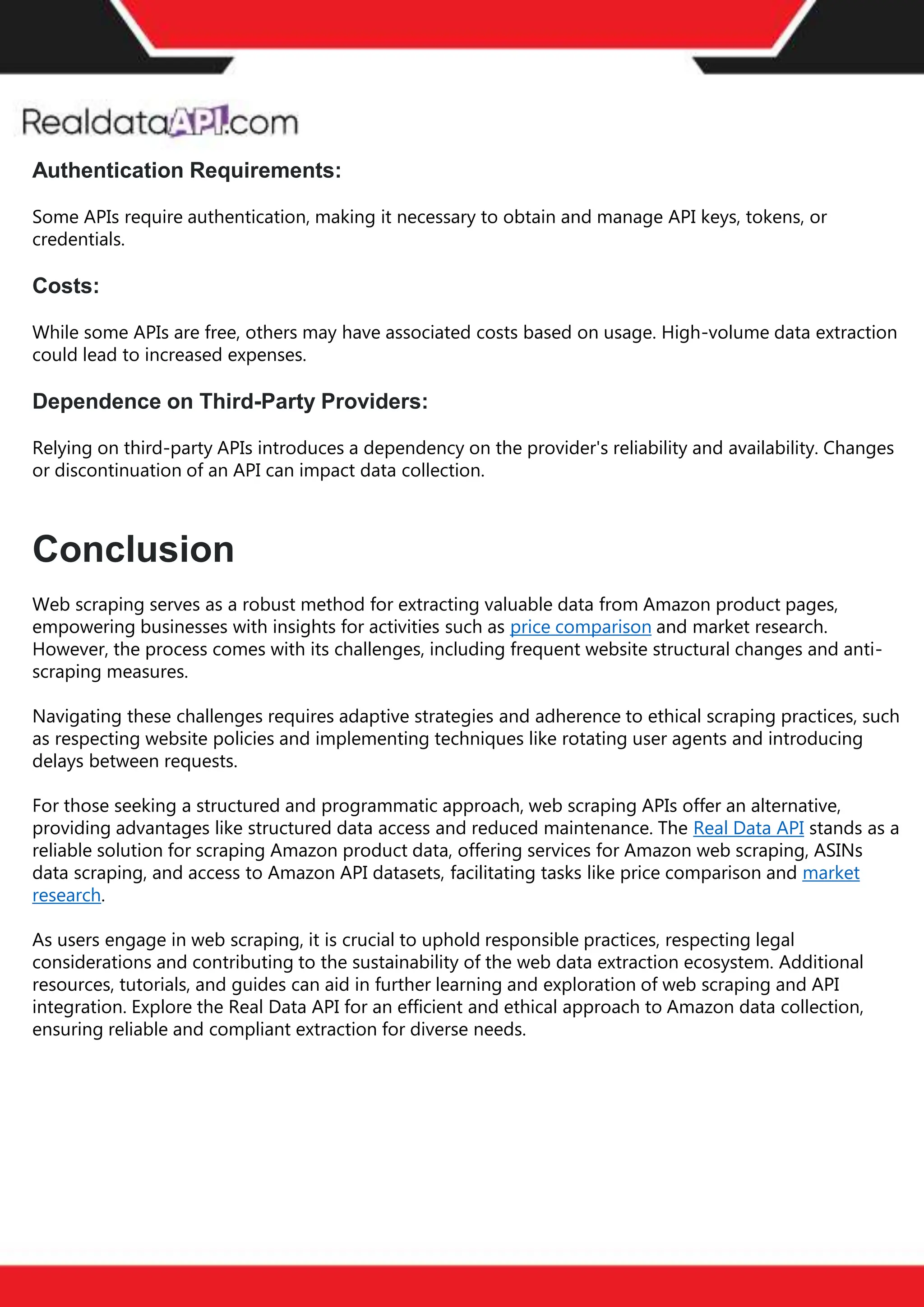 The benefits of competitor price
tracking tools
Competitor price trackers have revolutionized how businesses approach pricing strategies in the digital
age. Here's a deeper dive into the multifaceted benefits they bring to the table:
Time-Efficient
Solutions
The digital marketplace operates at breakneck speed, with prices fluctuating continuously. Manually sifting
through these changes is not only laborious but also inefficient. Competitor price trackers streamline this
process, offering real-time price monitoring at the click of a button. This agility ensures businesses remain
proactive rather than reactive in their pricing strategies.
Cost-Effectiveness
While there's an initial investment in procuring a competitor price tracking tool, it's judicious. Consider the
expenses – both in terms of time and resources – associated with manual data collection. The efficiencies
gained through automated retail data scraping and collection far outweigh the tool's costs, leading to
substantial savings in the long run.
Enhanced Accuracy
Human errors are inevitable, especially when dealing with extensive datasets. Manual input of competitor
pricing into systems amplifies this risk. Competitor price trackers mitigate this by offering precise, error-
free data. This enhanced accuracy is pivotal for businesses aiming for data-driven pricing optimization
and informed decision-making.
Informed Pricing
Strategy
In the competitive landscape of eCommerce, knowledge is power. Competitor price trackers arm
businesses with invaluable price intelligence. By accessing real-time eCommerce pricing data, businesses
can discern market trends, analyze competitor strategies, and identify pricing patterns. This
comprehensive understanding empowers businesses to craft dynamic pricing strategies that resonate
with market dynamics, ensuring they remain competitive and profitable.
Competitor price trackers are indispensable tools for modern businesses. They offer real-time insights,
enhance accuracy, and foster informed decision-making. As the eCommerce landscape evolves,
leveraging such tools will be crucial for businesses striving for pricing excellence and sustained growth.
Authentication Requirements:
Some APIs require authentication, making it necessary to obtain and manage API keys, tokens, or
credentials.
Costs:
While some APIs are free, others may have associated costs based on usage. High-volume data extraction
could lead to increased expenses.
Dependence on Third-Party Providers:
Relying on third-party APIs introduces a dependency on the provider's reliability and availability. Changes
or discontinuation of an API can impact data collection.
Conclusion
Web scraping serves as a robust method for extracting valuable data from Amazon product pages,
empowering businesses with insights for activities such as price comparison and market research.
However, the process comes with its challenges, including frequent website structural changes and anti-
scraping measures.
Navigating these challenges requires adaptive strategies and adherence to ethical scraping practices, such
as respecting website policies and implementing techniques like rotating user agents and introducing
delays between requests.
For those seeking a structured and programmatic approach, web scraping APIs offer an alternative,
providing advantages like structured data access and reduced maintenance. The Real Data API stands as a
reliable solution for scraping Amazon product data, offering services for Amazon web scraping, ASINs
data scraping, and access to Amazon API datasets, facilitating tasks like price comparison and market
research.
As users engage in web scraping, it is crucial to uphold responsible practices, respecting legal
considerations and contributing to the sustainability of the web data extraction ecosystem. Additional
resources, tutorials, and guides can aid in further learning and exploration of web scraping and API
integration. Explore the Real Data API for an efficient and ethical approach to Amazon data collection,
ensuring reliable and compliant extraction for diverse needs.
 