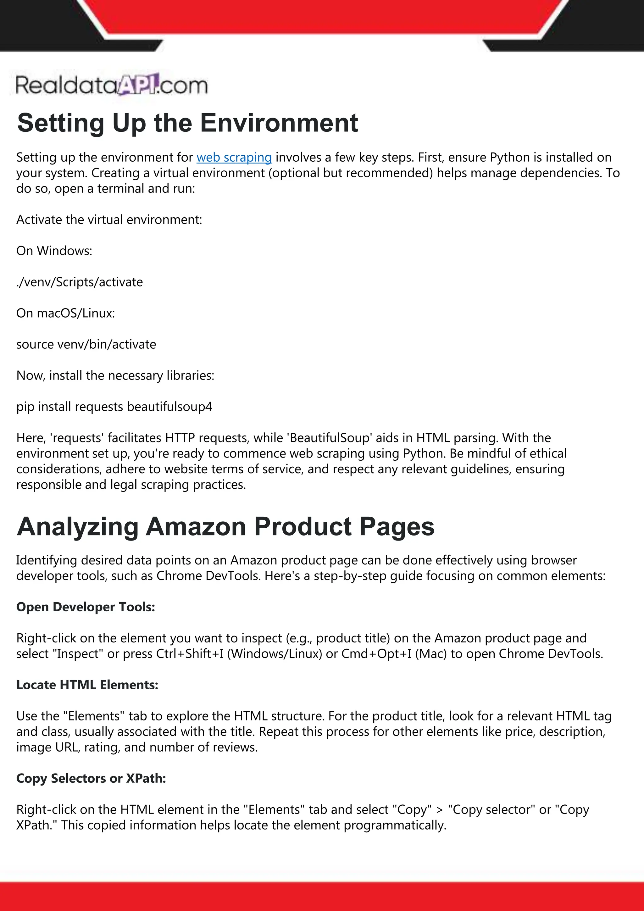 The benefits of competitor price
tracking tools
Competitor price trackers have revolutionized how businesses approach pricing strategies in the digital
age. Here's a deeper dive into the multifaceted benefits they bring to the table:
Time-Efficient
Solutions
The digital marketplace operates at breakneck speed, with prices fluctuating continuously. Manually sifting
through these changes is not only laborious but also inefficient. Competitor price trackers streamline this
process, offering real-time price monitoring at the click of a button. This agility ensures businesses remain
proactive rather than reactive in their pricing strategies.
Cost-Effectiveness
While there's an initial investment in procuring a competitor price tracking tool, it's judicious. Consider the
expenses – both in terms of time and resources – associated with manual data collection. The efficiencies
gained through automated retail data scraping and collection far outweigh the tool's costs, leading to
substantial savings in the long run.
Enhanced Accuracy
Human errors are inevitable, especially when dealing with extensive datasets. Manual input of competitor
pricing into systems amplifies this risk. Competitor price trackers mitigate this by offering precise, error-
free data. This enhanced accuracy is pivotal for businesses aiming for data-driven pricing optimization
and informed decision-making.
Informed Pricing
Strategy
In the competitive landscape of eCommerce, knowledge is power. Competitor price trackers arm
businesses with invaluable price intelligence. By accessing real-time eCommerce pricing data, businesses
can discern market trends, analyze competitor strategies, and identify pricing patterns. This
comprehensive understanding empowers businesses to craft dynamic pricing strategies that resonate
with market dynamics, ensuring they remain competitive and profitable.
Competitor price trackers are indispensable tools for modern businesses. They offer real-time insights,
enhance accuracy, and foster informed decision-making. As the eCommerce landscape evolves,
leveraging such tools will be crucial for businesses striving for pricing excellence and sustained growth.
Setting up the environment for web scraping involves a few key steps. First, ensure Python is installed on
your system. Creating a virtual environment (optional but recommended) helps manage dependencies. To
do so, open a terminal and run:
Activate the virtual environment:
On Windows:
./venv/Scripts/activate
On macOS/Linux:
source venv/bin/activate
Now, install the necessary libraries:
pip install requests beautifulsoup4
Here, 'requests' facilitates HTTP requests, while 'BeautifulSoup' aids in HTML parsing. With the
environment set up, you're ready to commence web scraping using Python. Be mindful of ethical
considerations, adhere to website terms of service, and respect any relevant guidelines, ensuring
responsible and legal scraping practices.
Identifying desired data points on an Amazon product page can be done effectively using browser
developer tools, such as Chrome DevTools. Here's a step-by-step guide focusing on common elements:
Open Developer Tools:
Right-click on the element you want to inspect (e.g., product title) on the Amazon product page and
select "Inspect" or press Ctrl+Shift+I (Windows/Linux) or Cmd+Opt+I (Mac) to open Chrome DevTools.
Locate HTML Elements:
Use the "Elements" tab to explore the HTML structure. For the product title, look for a relevant HTML tag
and class, usually associated with the title. Repeat this process for other elements like price, description,
image URL, rating, and number of reviews.
Copy Selectors or XPath:
Right-click on the HTML element in the "Elements" tab and select "Copy" > "Copy selector" or "Copy
XPath." This copied information helps locate the element programmatically.
Setting Up the Environment
Analyzing Amazon Product Pages
 