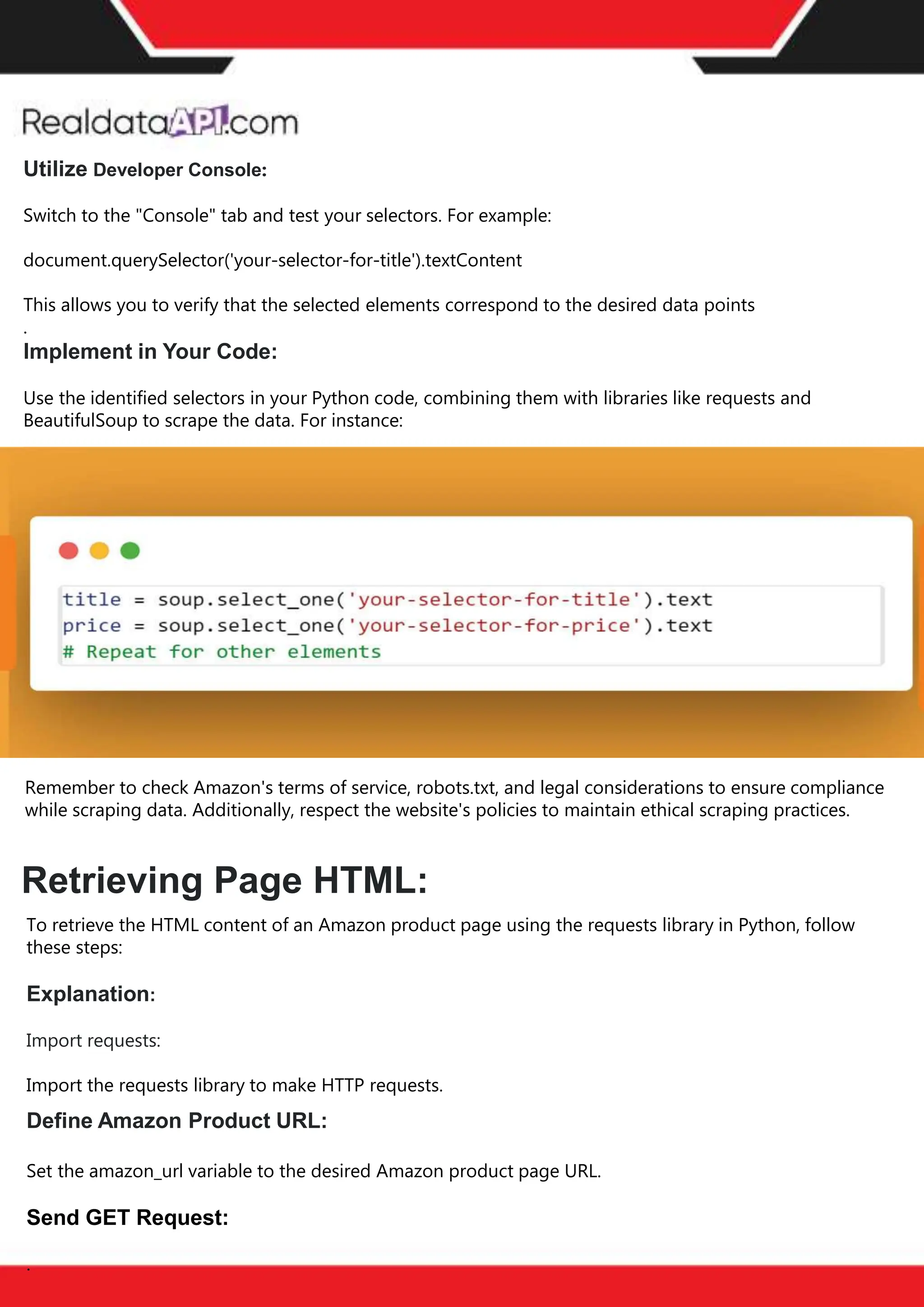 The benefits of competitor price
tracking tools
Competitor price trackers have revolutionized how businesses approach pricing strategies in the digital
age. Here's a deeper dive into the multifaceted benefits they bring to the table:
Time-Efficient
Solutions
The digital marketplace operates at breakneck speed, with prices fluctuating continuously. Manually sifting
through these changes is not only laborious but also inefficient. Competitor price trackers streamline this
process, offering real-time price monitoring at the click of a button. This agility ensures businesses remain
proactive rather than reactive in their pricing strategies.
Cost-Effectiveness
While there's an initial investment in procuring a competitor price tracking tool, it's judicious. Consider the
expenses – both in terms of time and resources – associated with manual data collection. The efficiencies
gained through automated retail data scraping and collection far outweigh the tool's costs, leading to
substantial savings in the long run.
Enhanced Accuracy
Human errors are inevitable, especially when dealing with extensive datasets. Manual input of competitor
pricing into systems amplifies this risk. Competitor price trackers mitigate this by offering precise, error-
free data. This enhanced accuracy is pivotal for businesses aiming for data-driven pricing optimization
and informed decision-making.
Informed Pricing
Strategy
In the competitive landscape of eCommerce, knowledge is power. Competitor price trackers arm
businesses with invaluable price intelligence. By accessing real-time eCommerce pricing data, businesses
can discern market trends, analyze competitor strategies, and identify pricing patterns. This
comprehensive understanding empowers businesses to craft dynamic pricing strategies that resonate
with market dynamics, ensuring they remain competitive and profitable.
Competitor price trackers are indispensable tools for modern businesses. They offer real-time insights,
enhance accuracy, and foster informed decision-making. As the eCommerce landscape evolves,
leveraging such tools will be crucial for businesses striving for pricing excellence and sustained growth.
Retrieving Page HTML:
Utilize Developer Console:
Switch to the "Console" tab and test your selectors. For example:
document.querySelector('your-selector-for-title').textContent
This allows you to verify that the selected elements correspond to the desired data points
.
Implement in Your Code:
Use the identified selectors in your Python code, combining them with libraries like requests and
BeautifulSoup to scrape the data. For instance:
Remember to check Amazon's terms of service, robots.txt, and legal considerations to ensure compliance
while scraping data. Additionally, respect the website's policies to maintain ethical scraping practices.
To retrieve the HTML content of an Amazon product page using the requests library in Python, follow
these steps:
Explanation:
Import requests:
Import the requests library to make HTTP requests.
Define Amazon Product URL:
Set the amazon_url variable to the desired Amazon product page URL.
Send GET Request:
.
 