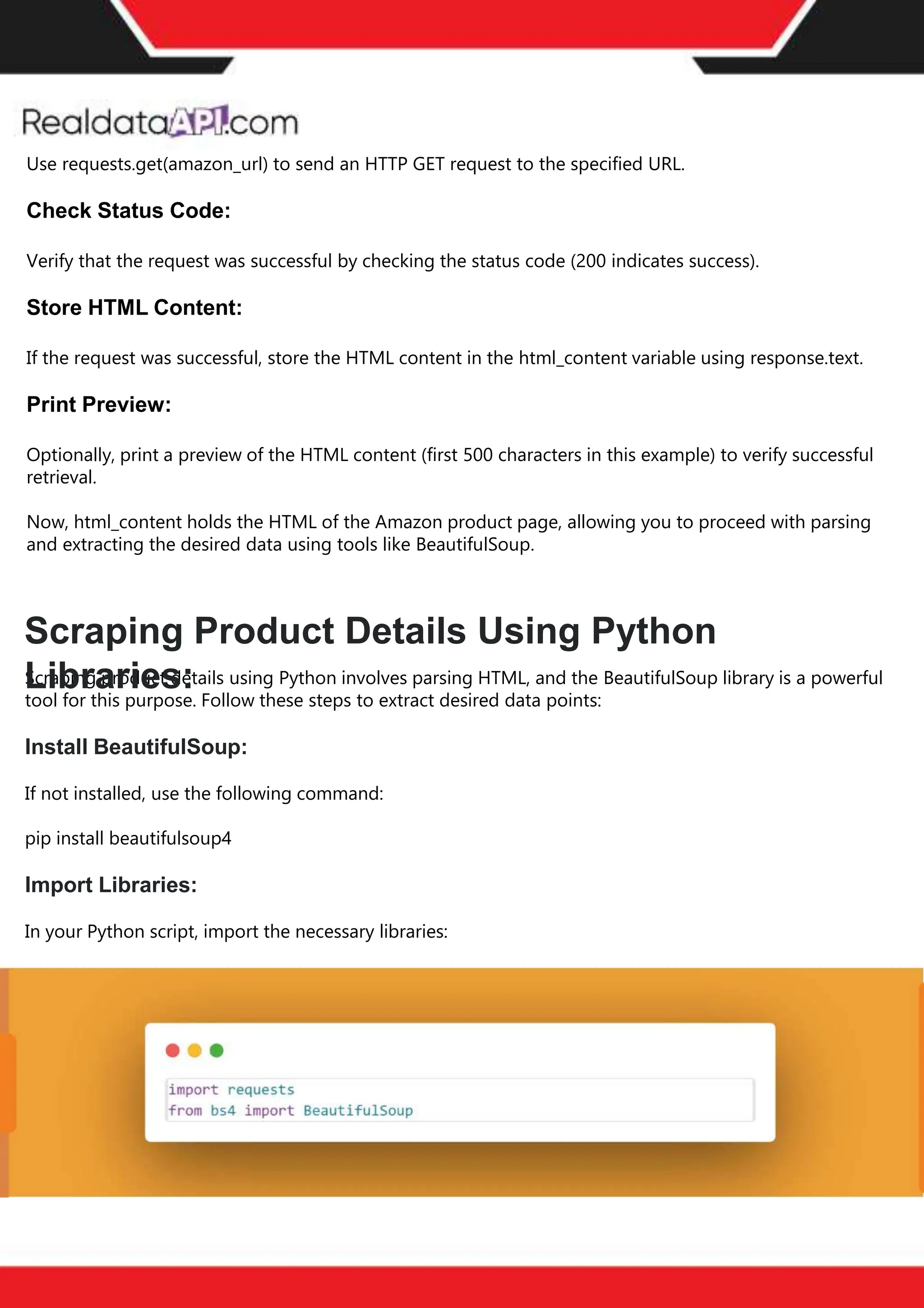 The benefits of competitor price
tracking tools
Competitor price trackers have revolutionized how businesses approach pricing strategies in the digital
age. Here's a deeper dive into the multifaceted benefits they bring to the table:
Time-Efficient
Solutions
The digital marketplace operates at breakneck speed, with prices fluctuating continuously. Manually sifting
through these changes is not only laborious but also inefficient. Competitor price trackers streamline this
process, offering real-time price monitoring at the click of a button. This agility ensures businesses remain
proactive rather than reactive in their pricing strategies.
Cost-Effectiveness
While there's an initial investment in procuring a competitor price tracking tool, it's judicious. Consider the
expenses – both in terms of time and resources – associated with manual data collection. The efficiencies
gained through automated retail data scraping and collection far outweigh the tool's costs, leading to
substantial savings in the long run.
Enhanced Accuracy
Human errors are inevitable, especially when dealing with extensive datasets. Manual input of competitor
pricing into systems amplifies this risk. Competitor price trackers mitigate this by offering precise, error-
free data. This enhanced accuracy is pivotal for businesses aiming for data-driven pricing optimization
and informed decision-making.
Informed Pricing
Strategy
In the competitive landscape of eCommerce, knowledge is power. Competitor price trackers arm
businesses with invaluable price intelligence. By accessing real-time eCommerce pricing data, businesses
can discern market trends, analyze competitor strategies, and identify pricing patterns. This
comprehensive understanding empowers businesses to craft dynamic pricing strategies that resonate
with market dynamics, ensuring they remain competitive and profitable.
Competitor price trackers are indispensable tools for modern businesses. They offer real-time insights,
enhance accuracy, and foster informed decision-making. As the eCommerce landscape evolves,
leveraging such tools will be crucial for businesses striving for pricing excellence and sustained growth.
Use requests.get(amazon_url) to send an HTTP GET request to the specified URL.
Check Status Code:
Verify that the request was successful by checking the status code (200 indicates success).
Store HTML Content:
If the request was successful, store the HTML content in the html_content variable using response.text.
Print Preview:
Optionally, print a preview of the HTML content (first 500 characters in this example) to verify successful
retrieval.
Now, html_content holds the HTML of the Amazon product page, allowing you to proceed with parsing
and extracting the desired data using tools like BeautifulSoup.
Scraping product details using Python involves parsing HTML, and the BeautifulSoup library is a powerful
tool for this purpose. Follow these steps to extract desired data points:
Install BeautifulSoup:
If not installed, use the following command:
pip install beautifulsoup4
Import Libraries:
In your Python script, import the necessary libraries:
Scraping Product Details Using Python
Libraries:
 