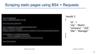 Scraping static pages using BS4 + Requests
9
Python Source Code example of JSON file
import requests
import BeautifulSoup as BS
def save_the_JSON :***
url = requests.get(erasmus_intern_url )
soup = BS(url, "lxml")
scrape_results = soup.find_all("div", class_="field-item even" )
for element in scrape_results :
title = element.find("h3",
class_='dot-title' ).find_next('a').get_text()
save_the_JSON ()
“results”:[
{
“id” : 1
“city” : “Berlin”,
“company” : “UIZ”,
“title” : “Manager”
}
]
 
