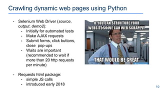 Crawling dynamic web pages using Python
10
- Selenium Web Driver (source,
output, demo2):
- Initially for automated tests
- Make AJAX requests
- Submit forms, click buttons,
close pop-ups
- Waits are important
(recommended to wait if
more than 20 http requests
per minute)
- Requests html package:
- simple JS calls
- introduced early 2018
 