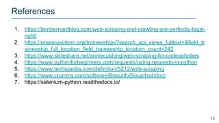 References
13
1. https://benbernardblog.com/web-scraping-and-crawling-are-perfectly-legal-
right/
2. https://erasmusintern.org/traineeships?search_api_views_fulltext=&field_tr
aineeship_full_location_field_traineeship_location_count=242
3. https://www.slideshare.net/anniecushing/web-scraping-for-codeophobes
4. https://www.pythonforbeginners.com/requests/using-requests-in-python
5. https://www.techopedia.com/definition/5212/web-scraping
6. https://www.crummy.com/software/BeautifulSoup/bs4/doc/
7. https://selenium-python.readthedocs.io/
 