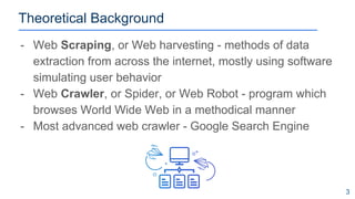 Theoretical Background
- Web Scraping, or Web harvesting - methods of data
extraction from across the internet, mostly using software
simulating user behavior
- Web Crawler, or Spider, or Web Robot - program which
browses World Wide Web in a methodical manner
- Most advanced web crawler - Google Search Engine
3
 