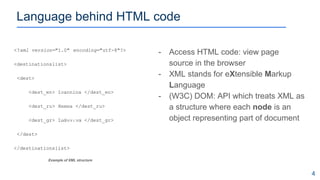 - Access HTML code: view page
source in the browser
- XML stands for eXtensible Markup
Language
- (W3C) DOM: API which treats XML as
a structure where each node is an
object representing part of document
<?xml version="1.0" encoding="utf-8"?>
<destinationslist>
<dest>
<dest_en> Ioannina </dest_en>
<dest_ru> Янина </dest_ru>
<dest_gr> Ιωάννινα </dest_gr>
</dest>
</destinationslist>
Language behind HTML code
4
Example of XML structure
 