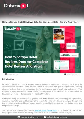 How to Scrape Hotel Reviews Data for Complete Hotel Review Analytics?
Introduction
In today's digital era, online reviews greatly influence consumers' decisions, particularly in
accommodation selection. Hotel reviews serve as windows into guests' experiences, offering
valuable insights into their satisfaction levels, preferences, and overall stay satisfaction. This
treasure trove of information, which places a high value on guest experiences, is a testament to
how much we value and understand the needs of travelers.
Within this blog, we embark on a journey into hotel review data, uncovering its significance,
navigating its challenges, and harnessing the potential of data extraction and analysis. By exploring
the multifaceted nature of hotel reviews, we aim to shed light on their pivotal role in shaping the
hospitality landscape.
Through discussions on topics such as scraping hotel review data, hotel review data extraction,
scrape guest feedback data, extracting online hotel reviews, and hotel review analytics,
 