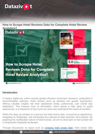 How to Scrape Hotel Reviews Data for Complete Hotel Review
Analytics?
Introduction
In today's digital era, online reviews greatly influence consumers' decisions, particularly in
accommodation selection. Hotel reviews serve as windows into guests' experiences,
offering valuable insights into their satisfaction levels, preferences, and overall stay
satisfaction. This treasure trove of information, which places a high value on guest
experiences, is a testament to how much we value and understand the needs of travelers.
Within this blog, we embark on a journey into hotel review data, uncovering its significance,
navigating its challenges, and harnessing the potential of data extraction and analysis. By
exploring the multifaceted nature of hotel reviews, we aim to shed light on their pivotal role
in shaping the hospitality landscape.
Through discussions on topics such as scraping hotel review data, hotel review data
extraction, scrape guest feedback data, extracting online hotel reviews, and hotel review
analytics,
 