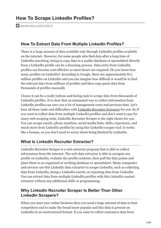 1/38
How To Scrape LinkedIn Profiles?
morioh.com/p/cdd407388935
How To Extract Data From Multiple LinkedIn Profiles?
There is a large amount of data available only through LinkedIn profiles available
on the internet. However, for some people who find data after a long time of
LinkedIn searching, trying to copy data to a usable database or spreadsheet directly
from a LinkedIn profile can be a daunting process. Data entry from LinkedIn
profiles can become cost-effective as more hours are required. Do you know how
many profiles on LinkedIn? According to Google, there are approximately 875
million profiles on LinkedIn and you can imagine how difficult it would be to find
the relevant data from millions of profiles and then copy-paste data from
thousands of profiles manually.
I know it can be a really tedious and boring task to scrape data from thousands of
LinkedIn profiles. It is clear that an automated way to collect information from
LinkedIn profiles can save you a lot of management costs and precious time. Let's
bear all these tasks and difficulties with LinkedIn Recruiter Extractor for you. So if
you want to collect data from multiple LinkedIn profiles and don't want to pay for
many web scraping tools, LinkedIn Recruiter Scraper is the right choice for you.
You can scrape emails, phone numbers, social media links, skills, experience, and
much more from LinkedIn profiles by using this LinkedIn scraper tool. It works
like a human, so you don't need to worry about being blocked by LinkedIn.
What Is LinkedIn Recruiter Extractor?
LinkedIn Recruiter Scraper is a web extractor program that is able to collect
information from the internet. The web data extractor is able to navigate any
profile on LinkedIn, evaluate the profile contents, then pull the data points and
place them in an organized or working database or spreadsheet. Many companies
and services use this LinkedIn data extractor to scrape LinkedIn, such as collecting
data from LinkedIn, doing a LinkedIn search, or exporting data from LinkedIn.
You can extract data from multiple LinkedIn profiles with this LinkedIn contact
extractor without any additional skills or programming.
Why LinkedIn Recruiter Scraper Is Better Than Other
LinkedIn Scrapers?
When you start your online business then you need a huge amount of data to beat
competitors and to make the brand more popular and this data is present on
LinkedIn in an unstructured format. If you want to collect customers data from
 