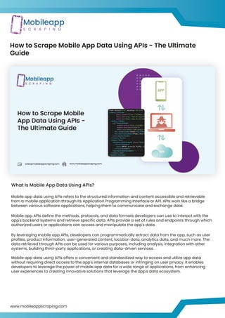 How to Scrape Mobile App Data Using APIs - The Ultimate
Guide
What Is Mobile App Data Using APIs?
Mobile app data using APIs refers to the structured information and content accessible and retrievable
from a mobile application through its Application Programming Interface or API. APIs work like a bridge
between various software applications, helping them to communicate and exchange data.
Mobile app APIs define the methods, protocols, and data formats developers can use to interact with the
app's backend systems and retrieve specific data. APIs provide a set of rules and endpoints through which
authorized users or applications can access and manipulate the app's data.
By leveraging mobile app APIs, developers can programmatically extract data from the app, such as user
profiles, product information, user-generated content, location data, analytics data, and much more. The
data retrieved through APIs can be used for various purposes, including analysis, integration with other
systems, building third-party applications, or creating data-driven services.
Mobile app data using APIs offers a convenient and standardized way to access and utilize app data
without requiring direct access to the app's internal databases or infringing on user privacy. It enables
developers to leverage the power of mobile app data for a wide range of applications, from enhancing
user experiences to creating innovative solutions that leverage the app's data ecosystem.
www.mobileappscraping.com
 