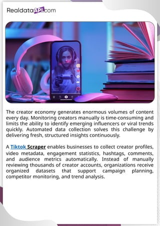 UAE Food Delivery Price Tracking
API for Monitoring Prices,
Ratings & Delivery Times AE &
KSA
The creator economy generates enormous volumes of content
every day. Monitoring creators manually is time-consuming and
limits the ability to identify emerging influencers or viral trends
quickly. Automated data collection solves this challenge by
delivering fresh, structured insights continuously.
A Tiktok Scraper enables businesses to collect creator profiles,
video metadata, engagement statistics, hashtags, comments,
and audience metrics automatically. Instead of manually
reviewing thousands of creator accounts, organizations receive
organized datasets that support campaign planning,
competitor monitoring, and trend analysis.
 
