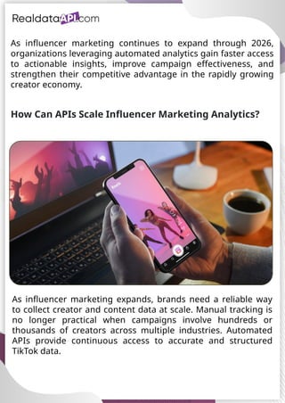 UAE Food Delivery Price Tracking
API for Monitoring Prices,
Ratings & Delivery Times AE &
KSA
As influencer marketing continues to expand through 2026,
organizations leveraging automated analytics gain faster access
to actionable insights, improve campaign effectiveness, and
strengthen their competitive advantage in the rapidly growing
creator economy.
How Can APIs Scale Influencer Marketing Analytics?
As influencer marketing expands, brands need a reliable way
to collect creator and content data at scale. Manual tracking is
no longer practical when campaigns involve hundreds or
thousands of creators across multiple industries. Automated
APIs provide continuous access to accurate and structured
TikTok data.
 