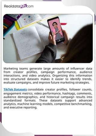 UAE Food Delivery Price Tracking
API for Monitoring Prices,
Ratings & Delivery Times AE &
KSA
Marketing teams generate large amounts of influencer data
from creator profiles, campaign performance, audience
interactions, and video analytics. Organizing this information
into structured datasets makes it easier to identify trends,
evaluate campaigns, and improve future marketing strategies.
TikTok Datasets consolidate creator profiles, follower counts,
engagement metrics, video performance, hashtags, comments,
audience demographics, and historical campaign results into
standardized formats. These datasets support advanced
analytics, machine learning models, competitive benchmarking,
and executive reporting.
 