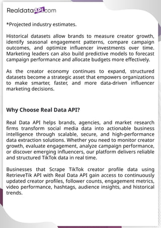 UAE Food Delivery Price Tracking
API for Monitoring Prices,
Ratings & Delivery Times AE &
KSA
*Projected industry estimates.
Historical datasets allow brands to measure creator growth,
identify seasonal engagement patterns, compare campaign
outcomes, and optimize influencer investments over time.
Marketing leaders can also build predictive models to forecast
campaign performance and allocate budgets more effectively.
As the creator economy continues to expand, structured
datasets become a strategic asset that empowers organizations
to make smarter, faster, and more data-driven influencer
marketing decisions.
Why Choose Real Data API?
Real Data API helps brands, agencies, and market research
firms transform social media data into actionable business
intelligence through scalable, secure, and high-performance
data extraction solutions. Whether you need to monitor creator
growth, evaluate engagement, analyze campaign performance,
or discover emerging influencers, our platform delivers reliable
and structured TikTok data in real time.
Businesses that Scrape TikTok creator profile data using
RetrieveTik API with Real Data API gain access to continuously
updated creator profiles, follower counts, engagement metrics,
video performance, hashtags, audience insights, and historical
trends.
 