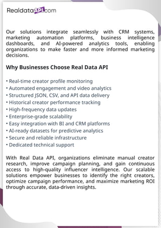 UAE Food Delivery Price Tracking
API for Monitoring Prices,
Ratings & Delivery Times AE &
KSA
Our solutions integrate seamlessly with CRM systems,
marketing automation platforms, business intelligence
dashboards, and AI-powered analytics tools, enabling
organizations to make faster and more informed marketing
decisions.
Why Businesses Choose Real Data API
• Real-time creator profile monitoring
• Automated engagement and video analytics
• Structured JSON, CSV, and API data delivery
• Historical creator performance tracking
• High-frequency data updates
• Enterprise-grade scalability
• Easy integration with BI and CRM platforms
• AI-ready datasets for predictive analytics
• Secure and reliable infrastructure
• Dedicated technical support
With Real Data API, organizations eliminate manual creator
research, improve campaign planning, and gain continuous
access to high-quality influencer intelligence. Our scalable
solutions empower businesses to identify the right creators,
optimize campaign performance, and maximize marketing ROI
through accurate, data-driven insights.
 