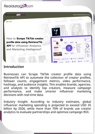 UAE Food Delivery Price Tracking
API for Monitoring Prices,
Ratings & Delivery Times AE &
KSA
Introduction
Businesses can Scrape TikTok creator profile data using
RetrieveTik API to automate the collection of creator profiles,
follower counts, engagement metrics, video performance,
hashtags, and audience insights. This enables brands, agencies,
and analysts to identify top creators, measure campaign
performance, and make smarter influencer marketing
decisions with real-time data.
Industry Insight: According to industry estimates, global
influencer marketing spending is projected to exceed USD 35
billion by 2026, while more than 70% of brands use creator
analytics to evaluate partnerships and optimize campaign ROI.
 
