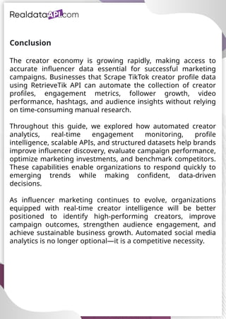UAE Food Delivery Price Tracking
API for Monitoring Prices,
Ratings & Delivery Times AE &
KSA
Conclusion
The creator economy is growing rapidly, making access to
accurate influencer data essential for successful marketing
campaigns. Businesses that Scrape TikTok creator profile data
using RetrieveTik API can automate the collection of creator
profiles, engagement metrics, follower growth, video
performance, hashtags, and audience insights without relying
on time-consuming manual research.
Throughout this guide, we explored how automated creator
analytics, real-time engagement monitoring, profile
intelligence, scalable APIs, and structured datasets help brands
improve influencer discovery, evaluate campaign performance,
optimize marketing investments, and benchmark competitors.
These capabilities enable organizations to respond quickly to
emerging trends while making confident, data-driven
decisions.
As influencer marketing continues to evolve, organizations
equipped with real-time creator intelligence will be better
positioned to identify high-performing creators, improve
campaign outcomes, strengthen audience engagement, and
achieve sustainable business growth. Automated social media
analytics is no longer optional—it is a competitive necessity.
 
