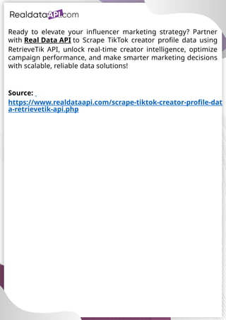 UAE Food Delivery Price Tracking
API for Monitoring Prices,
Ratings & Delivery Times AE &
KSA
Source:
https://www.realdataapi.com/scrape-tiktok-creator-profile-dat
a-retrievetik-api.php
Ready to elevate your influencer marketing strategy? Partner
with Real Data API to Scrape TikTok creator profile data using
RetrieveTik API, unlock real-time creator intelligence, optimize
campaign performance, and make smarter marketing decisions
with scalable, reliable data solutions!
 