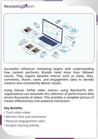 UAE Food Delivery Price Tracking
API for Monitoring Prices,
Ratings & Delivery Times AE &
KSA
Successful influencer marketing begins with understanding
how content performs. Brands need more than follower
counts. They require detailed metrics such as views, likes,
comments, shares, saves, and engagement rates to identify
creators who consistently deliver results.
Using Extract TikTok video metrics using RetrieveTik API,
organizations can automate the collection of performance data
across thousands of videos. This provides a complete picture of
creator effectiveness and audience interaction.
Key Benefits
• Track video views
• Monitor likes and comments
• Measure engagement rates
• Analyze sharing activity
 