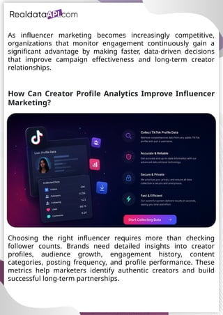 UAE Food Delivery Price Tracking
API for Monitoring Prices,
Ratings & Delivery Times AE &
KSA
As influencer marketing becomes increasingly competitive,
organizations that monitor engagement continuously gain a
significant advantage by making faster, data-driven decisions
that improve campaign effectiveness and long-term creator
relationships.
How Can Creator Profile Analytics Improve Influencer
Marketing?
Choosing the right influencer requires more than checking
follower counts. Brands need detailed insights into creator
profiles, audience growth, engagement history, content
categories, posting frequency, and profile performance. These
metrics help marketers identify authentic creators and build
successful long-term partnerships.
 