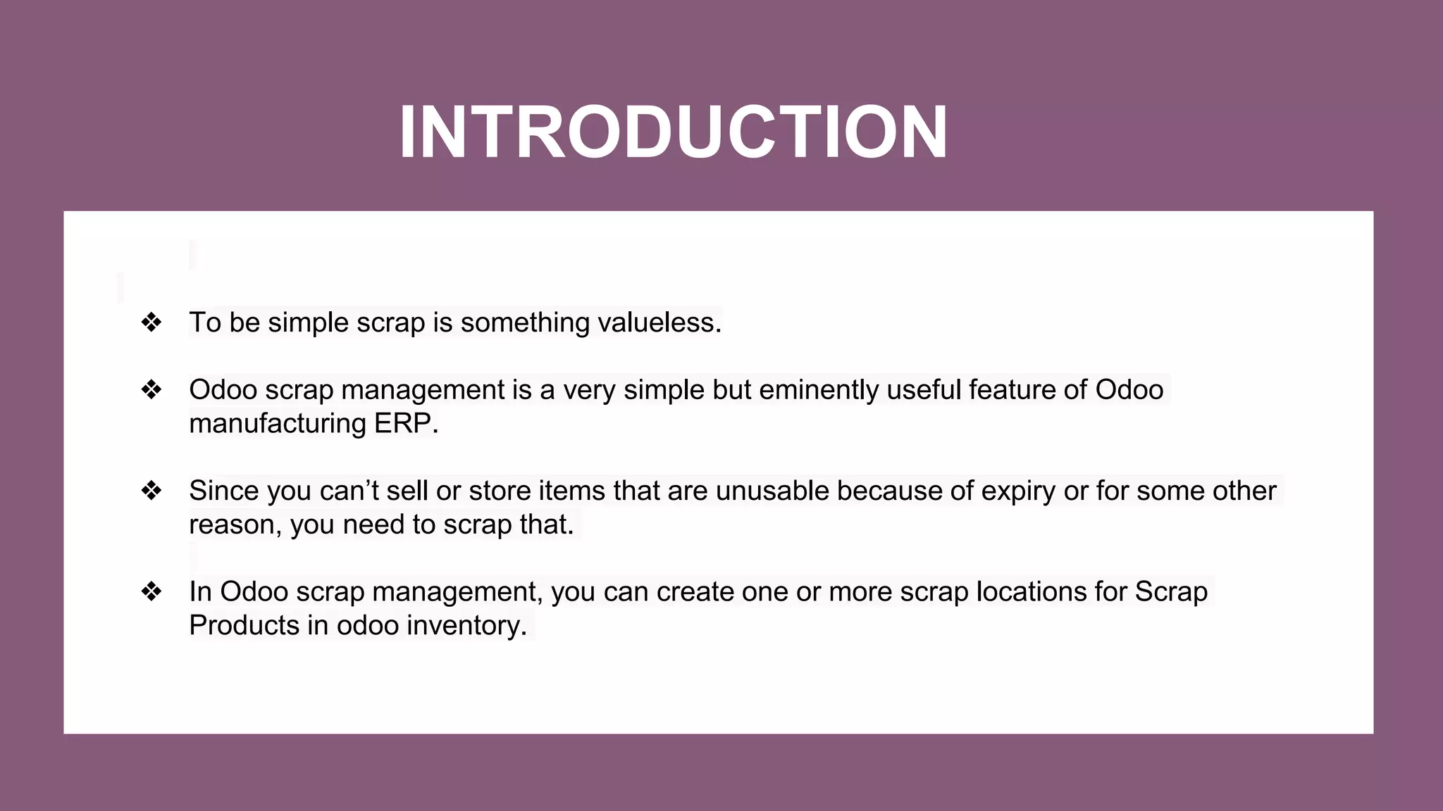 INTRODUCTION
❖ To be simple scrap is something valueless.
❖ Odoo scrap management is a very simple but eminently useful feature of Odoo
manufacturing ERP.
❖ Since you can’t sell or store items that are unusable because of expiry or for some other
reason, you need to scrap that.
❖ In Odoo scrap management, you can create one or more scrap locations for Scrap
Products in odoo inventory.