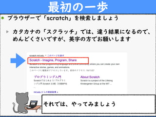 最初の一歩
ブラウザーで「scratch」を検索しましょう
カタカナの「スクラッチ」では、違う結果になるので、
めんどくさいですが、英字の方でお願いします
それでは、やってみましょう
 