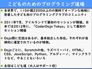 こどものためのプログラミング道場
全世界で、110か国2200以上のの無料でオープンな地域に
密着した子ども向けプログラミングクラブのコミュニティ
2011年7月、アイルランドで最初のセッションが開催。日
本では2012年に、「CoderDojo Tokyo」として最初の
セッション開催
Dojo間に交流はあるが、基本独立した存在。それぞれが自
律的に運営されているのが特徴。
Dojoごとに、Scratchの他、ラズベリーパイ、HTML/
CSS、JavaScript、Python、アルディーノ、マインクラフ
トなど、やることもいろいろ
主役はこども達（大人はサポート役）
 