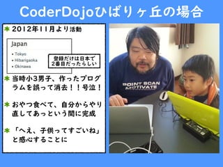 CoderDojoひばりヶ丘の場合
2012年11月より活動
当時小3男子、作ったプログ
ラムを誤って消去！！号泣！
おやつ食べて、自分からやり
直してあっという間に完成
「へえ、子供ってすごいね」
と感心することに
登録だけは日本で
2番目だったらしい
 